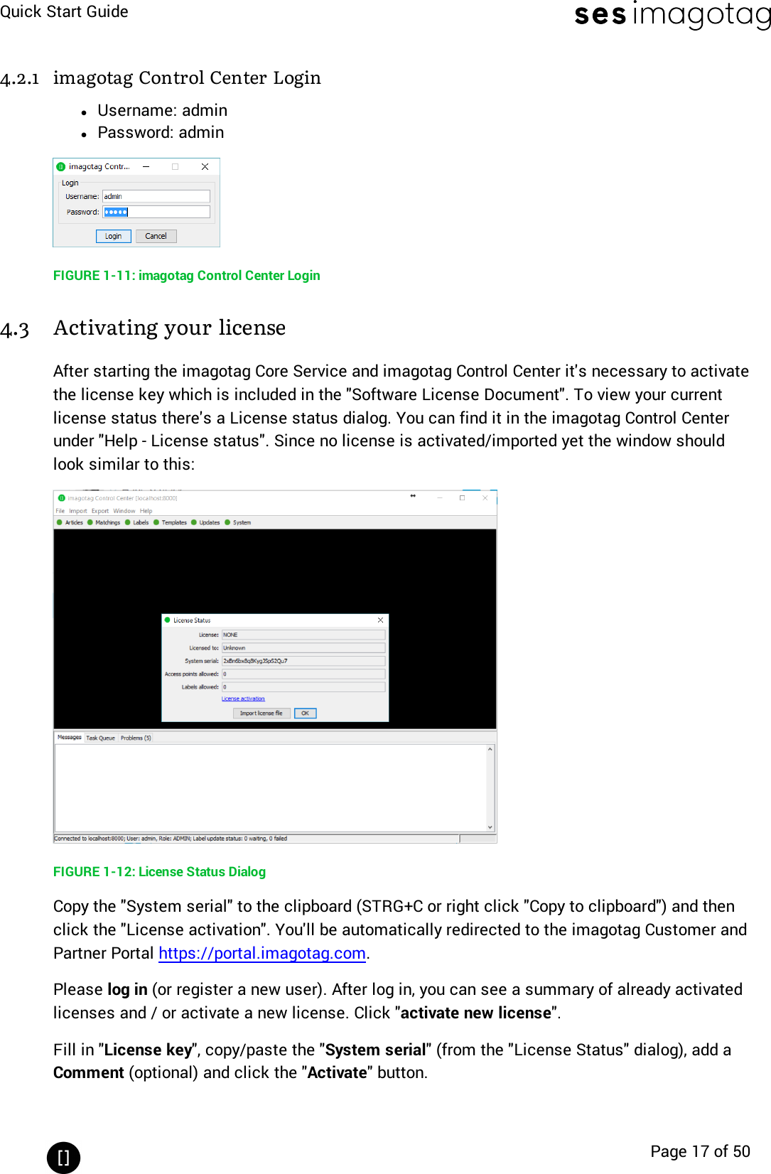 Quick Start GuidePage 17 of 504.2.1 imagotag Control Center LoginlUsername: adminlPassword: adminFIGURE 1-11: imagotag Control Center Login4.3 Activating your licenseAfter starting the imagotag Core Service and imagotag Control Center it&apos;s necessary to activatethe license key which is included in the &quot;Software License Document&quot;. To view your currentlicense status there&apos;s a License status dialog. You can find it in the imagotag Control Centerunder &quot;Help - License status&quot;. Since no license is activated/imported yet the window shouldlook similar to this:FIGURE 1-12: License Status DialogCopy the &quot;System serial&quot; to the clipboard (STRG+Cor right click &quot;Copy to clipboard&quot;)and thenclick the &quot;License activation&quot;. You&apos;ll be automatically redirected to the imagotag Customer andPartner Portal https://portal.imagotag.com.Please log in (or register a new user). After log in, you can see a summary of already activatedlicenses and / or activate a new license. Click &quot;activate new license&quot;.Fill in &quot;License key&quot;, copy/paste the &quot;System serial&quot;(from the &quot;License Status&quot;dialog), add aComment (optional) and click the &quot;Activate&quot;button.