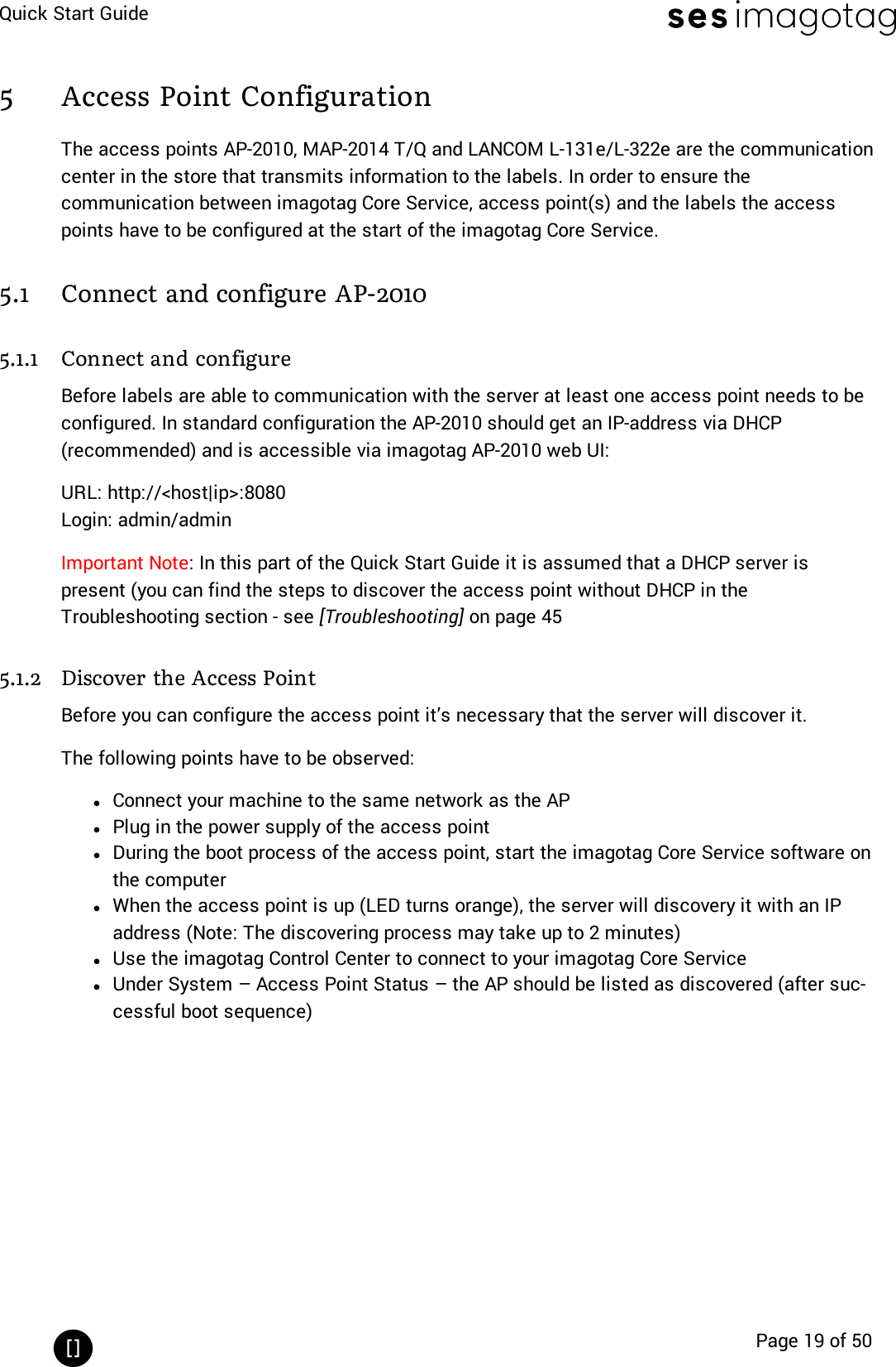 Quick Start GuidePage 19 of 505 Access Point ConfigurationThe access points AP-2010, MAP-2014 T/Q and LANCOM L-131e/L-322e are the communicationcenter in the store that transmits information to the labels. In order to ensure thecommunication between imagotag Core Service, access point(s) and the labels the accesspoints have to be configured at the start of the imagotag Core Service.5.1 Connect and configure AP-20105.1.1 Connect and configureBefore labels are able to communication with the server at least one access point needs to beconfigured. In standard configuration the AP-2010 should get an IP-address via DHCP(recommended) and is accessible via imagotag AP-2010 web UI:URL: http://&lt;host|ip&gt;:8080Login: admin/adminImportant Note: In this part of the Quick Start Guide it is assumed that a DHCP server ispresent (you can find the steps to discover the access point without DHCP in theTroubleshooting section - see [Troubleshooting] on page 455.1.2 Discover the Access PointBefore you can configure the access point it’s necessary that the server will discover it.The following points have to be observed:lConnect your machine to the same network as the APlPlug in the power supply of the access pointlDuring the boot process of the access point, start the imagotag Core Service software onthe computerlWhen the access point is up (LEDturns orange), the server will discovery it with an IPaddress (Note: The discovering process may take up to 2 minutes)lUse the imagotag Control Center to connect to your imagotag Core ServicelUnder System – Access Point Status – the AP should be listed as discovered (after suc-cessful boot sequence)