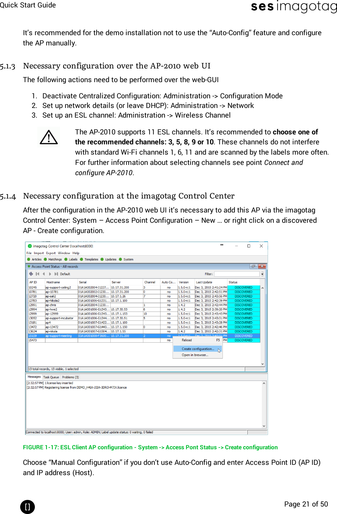 Quick Start GuidePage 21 of 50It’s recommended for the demo installation not to use the “Auto-Config” feature and configurethe AP manually.5.1.3 Necessary configuration over the AP-2010 web UIThe following actions need to be performed over the web-GUI1. Deactivate Centralized Configuration: Administration -&gt; Configuration Mode2. Set up network details (or leave DHCP): Administration -&gt; Network3. Set up an ESLchannel: Administration -&gt; Wireless ChannelThe AP-2010 supports 11 ESL channels. It’s recommended to choose one ofthe recommended channels: 3, 5, 8, 9 or 10. These channels do not interferewith standard Wi-Fi channels 1, 6, 11 and are scanned by the labels more often.For further information about selecting channels see point Connect andconfigure AP-2010.5.1.4 Necessary configuration at the imagotag Control CenterAfter the configuration in the AP-2010 web UI it’s necessary to add this AP via the imagotagControl Center: System – Access Point Configuration – New … or right click on a discoveredAP- Create configuration.FIGURE 1-17: ESL Client AP configuration - System -&gt; Access Pont Status -&gt; Create configurationChoose “Manual Configuration” if you don’t use Auto-Config and enter Access Point ID (AP ID)and IP address (Host).