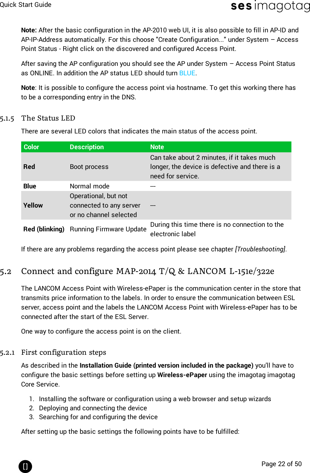 Quick Start GuidePage 22 of 50Note: After the basic configuration in the AP-2010 web UI, it is also possible to fill in AP-ID andAP-IP-Address automatically. For this choose &quot;Create Configuration...&quot; under System – AccessPoint Status - Right click on the discovered and configured Access Point.After saving the AP configuration you should see the AP under System – Access Point Statusas ONLINE. In addition the AP status LED should turn BLUE.Note: It is possible to configure the access point via hostname. To get this working there hasto be a corresponding entry in the DNS.5.1.5 The Status LEDThere are several LED colors that indicates the main status of the access point.Color Description NoteRed Boot processCan take about 2 minutes, if it takes muchlonger, the device is defective and there is aneed for service.Blue Normal mode ---YellowOperational, but notconnected to any serveror no channel selected---Red (blinking) Running Firmware Update During this time there is no connection to theelectronic labelIf there are any problems regarding the access point please see chapter [Troubleshooting].5.2 Connect and configure MAP-2014 T/Q &amp; LANCOM L-151e/322eThe LANCOM Access Point with Wireless-ePaper is the communication center in the store thattransmits price information to the labels. In order to ensure the communication between ESLserver, access point and the labels the LANCOM Access Point with Wireless-ePaper has to beconnected after the start of the ESL Server.One way to configure the access point is on the client.5.2.1 First configuration stepsAs described in the Installation Guide (printed version included in the package) you’ll have toconfigure the basic settings before setting up Wireless-ePaper using the imagotag imagotagCore Service.1. Installing the software or configuration using a web browser and setup wizards2. Deploying and connecting the device3. Searching for and configuring the deviceAfter setting up the basic settings the following points have to be fulfilled: