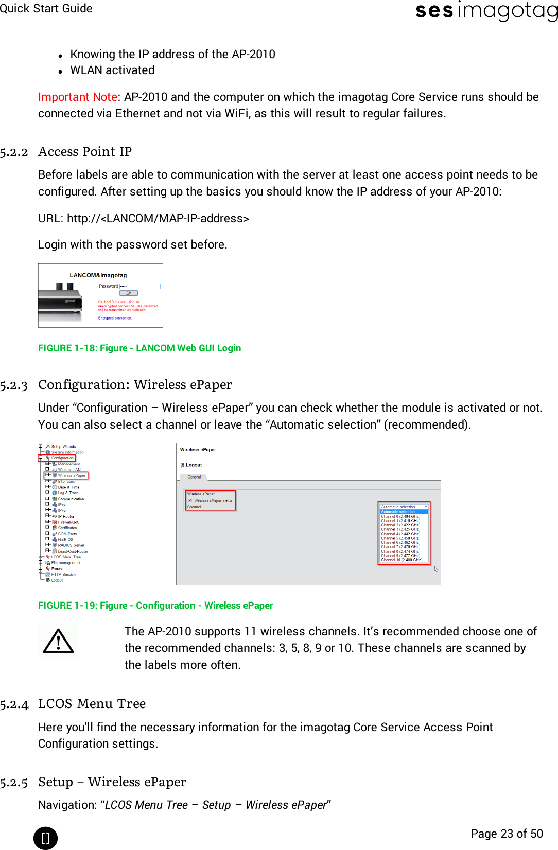 Quick Start GuidePage 23 of 50lKnowing the IP address of the AP-2010lWLAN activatedImportant Note: AP-2010 and the computer on which the imagotag Core Service runs should beconnected via Ethernet and not via WiFi, as this will result to regular failures.5.2.2 Access Point IPBefore labels are able to communication with the server at least one access point needs to beconfigured. After setting up the basics you should know the IP address of your AP-2010:URL: http://&lt;LANCOM/MAP-IP-address&gt;Login with the password set before.FIGURE 1-18: Figure - LANCOM Web GUI Login5.2.3 Configuration: Wireless ePaperUnder “Configuration – Wireless ePaper” you can check whether the module is activated or not.You can also select a channel or leave the “Automatic selection” (recommended).FIGURE 1-19: Figure - Configuration - Wireless ePaperThe AP-2010 supports 11 wireless channels. It’s recommended choose one ofthe recommended channels: 3, 5, 8, 9 or 10. These channels are scanned bythe labels more often.5.2.4 LCOS Menu TreeHere you’ll find the necessary information for the imagotag Core Service Access PointConfiguration settings.5.2.5 Setup – Wireless ePaperNavigation: “LCOS Menu Tree – Setup – Wireless ePaper”