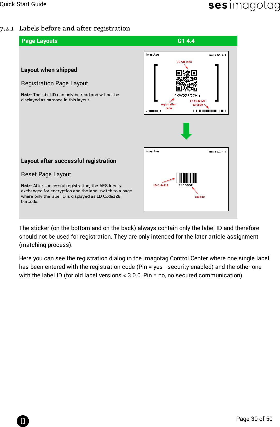 Quick Start GuidePage 30 of 507.2.1 Labels before and after registrationPage Layouts G1 4.4Layout when shippedRegistration Page LayoutNote:The label ID can only be read and will not bedisplayed as barcode in this layout.Layout after successful registrationReset Page LayoutNote: After successful registration, the AES key isexchanged for encryption and the label switch to a pagewhere only the label ID is displayed as 1D Code128barcode.The sticker (on the bottom and on the back) always contain only the label ID and thereforeshould not be used for registration. They are only intended for the later article assignment(matching process).Here you can see the registration dialog in the imagotag Control Center where one single labelhas been entered with the registration code (Pin =yes - security enabled)and the other onewith the label ID (for old label versions &lt; 3.0.0, Pin =no, no secured communication).