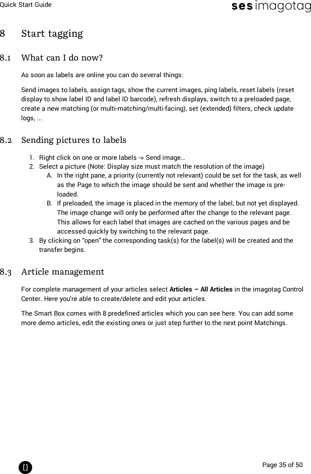 Quick Start GuidePage 35 of 508 Start tagging8.1 What can I do now?As soon as labels are online you can do several things:Send images to labels, assign tags, show the current images, ping labels, reset labels (resetdisplay to show label ID and label ID barcode), refresh displays, switch to a preloaded page,create a new matching (or multi-matching/multi-facing), set (extended)filters, check updatelogs, ...8.2 Sending pictures to labels1. Right click on one or more labels -&gt; Send image…2. Select a picture (Note: Display size must match the resolution of the image)A. In the right pane, a priority (currently not relevant) could be set for the task, as wellas the Page to which the image should be sent and whether the image is pre-loaded.B. If preloaded, the image is placed in the memory of the label, but not yet displayed.The image change will only be performed after the change to the relevant page.This allows for each label that images are cached on the various pages and beaccessed quickly by switching to the relevant page.3. By clicking on “open” the corresponding task(s) for the label(s) will be created and thetransfer begins.8.3 Article managementFor complete management of your articles select Articles – All Articles in the imagotag ControlCenter. Here you’re able to create/delete and edit your articles.The Smart Box comes with 8 predefined articles which you can see here. You can add somemore demo articles, edit the existing ones or just step further to the next point Matchings.