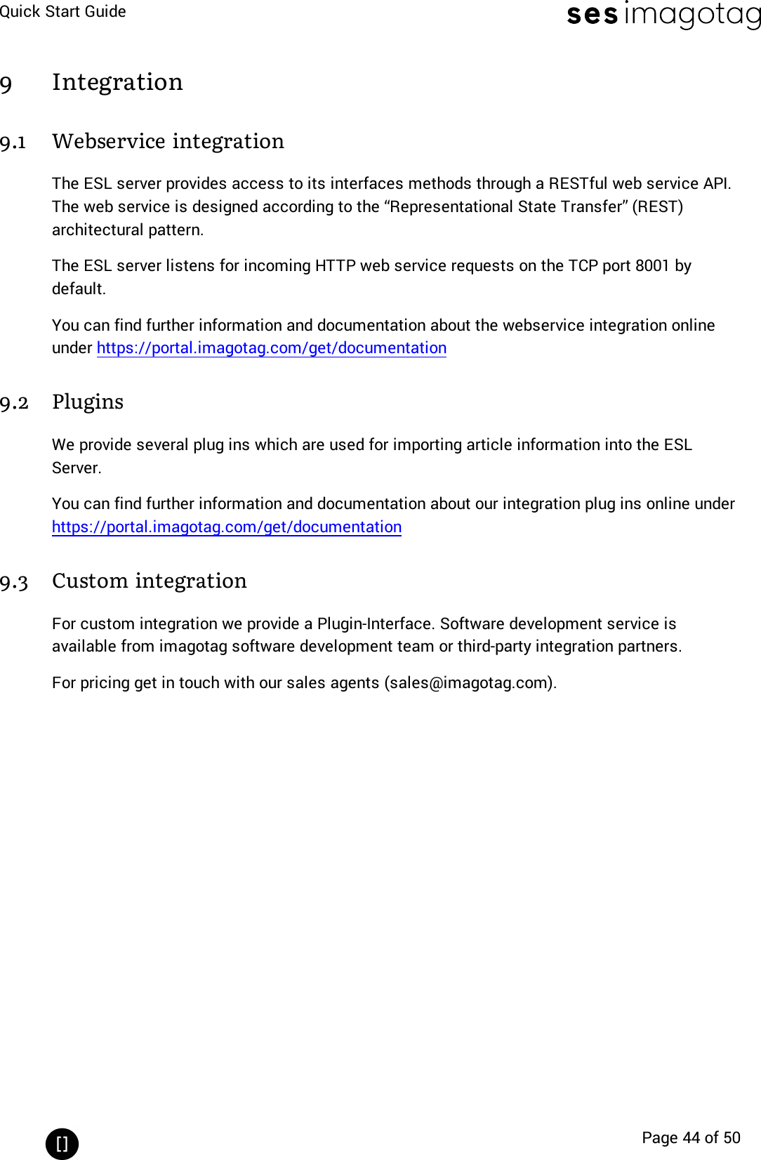 Quick Start GuidePage 44 of 509 Integration9.1 Webservice integrationThe ESL server provides access to its interfaces methods through a RESTful web service API.The web service is designed according to the “Representational State Transfer” (REST)architectural pattern.The ESL server listens for incoming HTTP web service requests on the TCP port 8001 bydefault.You can find further information and documentation about the webservice integration onlineunder https://portal.imagotag.com/get/documentation9.2 PluginsWe provide several plug ins which are used for importing article information into the ESLServer.You can find further information and documentation about our integration plug ins online underhttps://portal.imagotag.com/get/documentation9.3 Custom integrationFor custom integration we provide a Plugin-Interface. Software development service isavailable from imagotag software development team or third-party integration partners.For pricing get in touch with our sales agents (sales@imagotag.com).