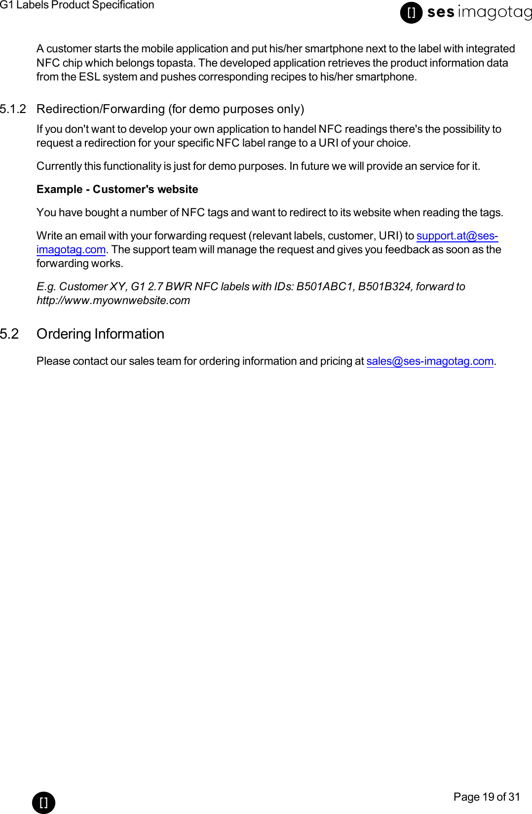 G1 Labels Product SpecificationPage 19 of 31A customer starts the mobile application and put his/her smartphone next to the label with integratedNFC chip which belongs topasta. The developed application retrieves the product information datafrom the ESL system and pushes corresponding recipes to his/her smartphone.5.1.2 Redirection/Forwarding (for demo purposes only)If you don&apos;t want to develop your own application to handel NFCreadings there&apos;s the possibility torequest a redirection for your specific NFClabel range to a URIof your choice.Currently this functionality is just for demo purposes. In future we will provide an service for it.Example - Customer&apos;s websiteYou have bought a number of NFC tags and want to redirect to its website when reading the tags.Write an email with your forwarding request (relevant labels, customer, URI)to support.at@ses-imagotag.com. The support team will manage the request and gives you feedback as soon as theforwarding works.E.g. Customer XY, G1 2.7 BWR NFClabels with IDs: B501ABC1, B501B324, forward tohttp://www.myownwebsite.com5.2 Ordering InformationPlease contact our sales team for ordering information and pricing at sales@ses-imagotag.com.