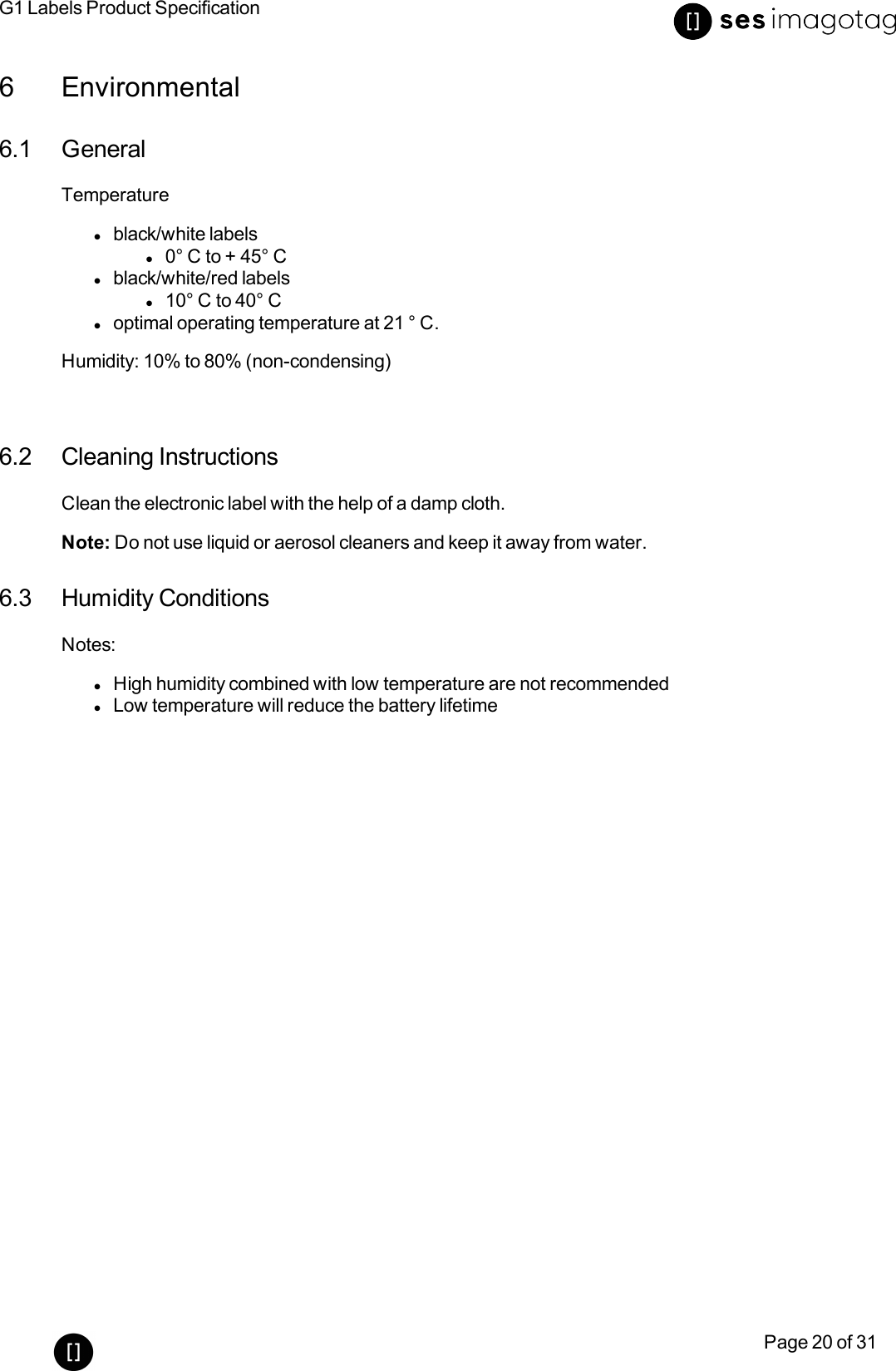 G1 Labels Product SpecificationPage 20 of 316 Environmental6.1 GeneralTemperaturelblack/white labelsl0° C to + 45° Clblack/white/red labelsl10° C to 40° Cloptimal operating temperature at 21 ° C.Humidity: 10% to 80% (non-condensing)6.2 Cleaning InstructionsClean the electronic label with the help of a damp cloth.Note: Do not use liquid or aerosol cleaners and keep it away from water.6.3 Humidity ConditionsNotes:lHigh humidity combined with low temperature are not recommendedlLow temperature will reduce the battery lifetime