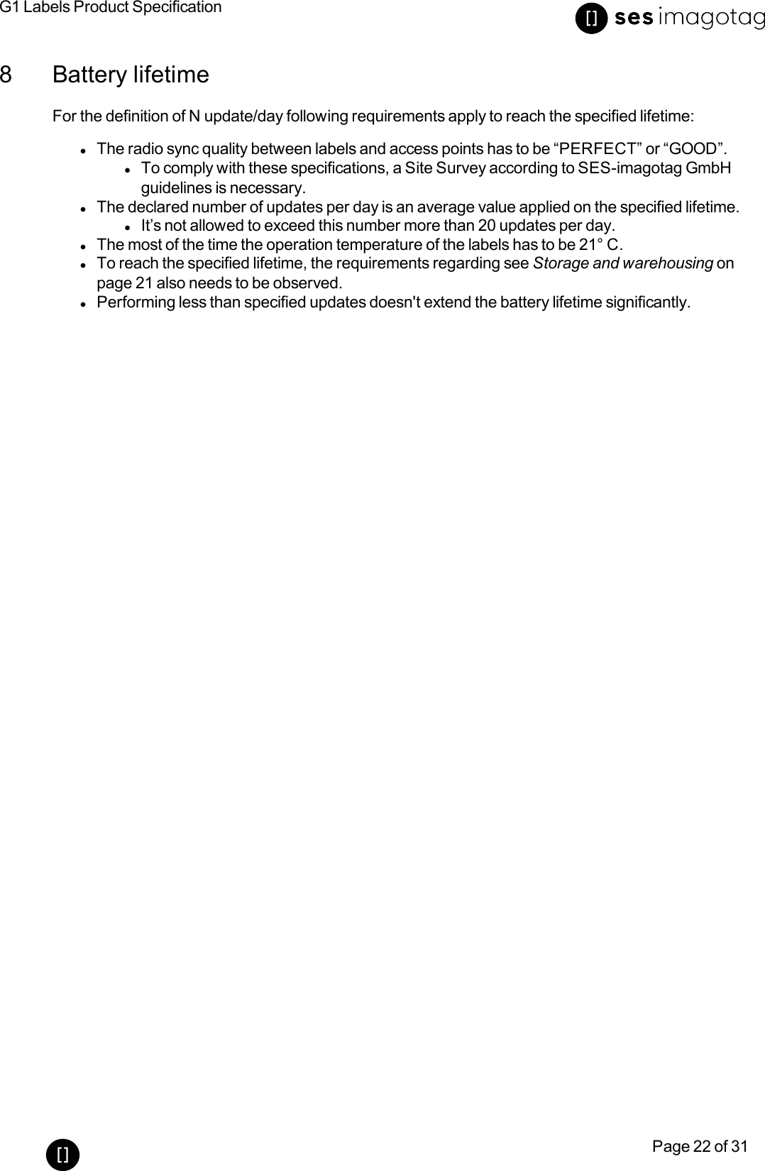 G1 Labels Product SpecificationPage 22 of 318 Battery lifetimeFor the definition of N update/day following requirements apply to reach the specified lifetime:lThe radio sync quality between labels and access points has to be “PERFECT” or “GOOD”.lTo comply with these specifications, a Site Survey according to SES-imagotag GmbHguidelines is necessary.lThe declared number of updates per day is an average value applied on the specified lifetime.lIt’s not allowed to exceed this number more than 20 updates per day.lThe most of the time the operation temperature of the labels has to be 21° C.lTo reach the specified lifetime, the requirements regarding see Storage and warehousing onpage 21 also needs to be observed.lPerforming less than specified updates doesn&apos;t extend the battery lifetime significantly.