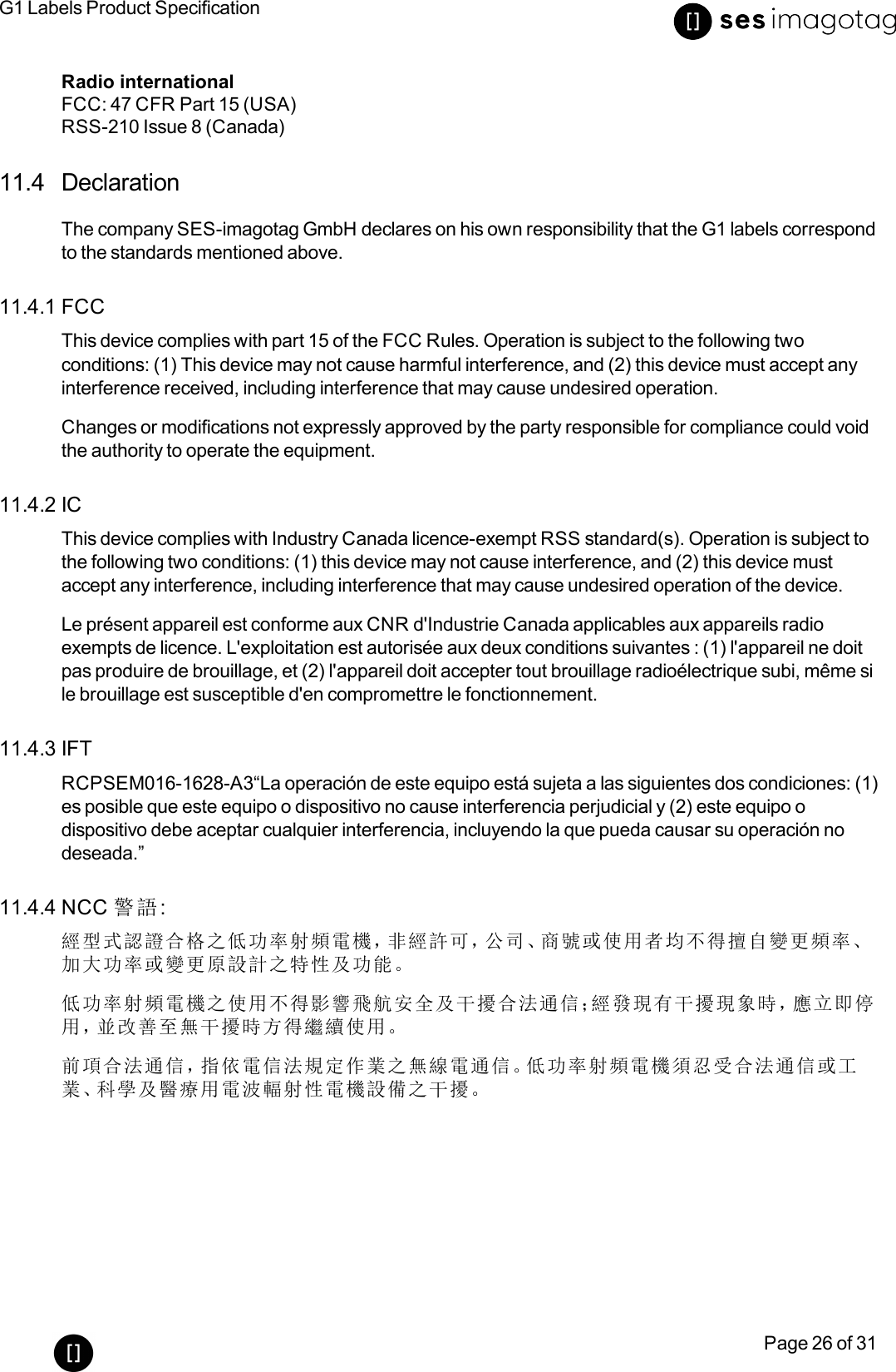 G1 Labels Product SpecificationPage 26 of 31Radio internationalFCC:47 CFR Part 15 (USA)RSS-210 Issue 8 (Canada)11.4 DeclarationThe company SES-imagotag GmbH declares on his own responsibility that the G1 labels correspondto the standards mentioned above.11.4.1 FCCThis device complies with part 15 of the FCC Rules. Operation is subject to the following twoconditions: (1) This device may not cause harmful interference, and (2) this device must accept anyinterference received, including interference that may cause undesired operation.Changes or modifications not expressly approved by the party responsible for compliance could voidthe authority to operate the equipment.11.4.2 ICThis device complies with Industry Canada licence-exempt RSS standard(s). Operation is subject tothe following two conditions: (1) this device may not cause interference, and (2) this device mustaccept any interference, including interference that may cause undesired operation of the device.Le présent appareil est conforme aux CNR d&apos;Industrie Canada applicables aux appareils radioexempts de licence. L&apos;exploitation est autorisée aux deux conditions suivantes : (1) l&apos;appareil ne doitpas produire de brouillage, et (2) l&apos;appareil doit accepter tout brouillage radioélectrique subi, même sile brouillage est susceptible d&apos;en compromettre le fonctionnement.11.4.3 IFTRCPSEM016-1628-A3“La operación de este equipo está sujeta a las siguientes dos condiciones: (1)es posible que este equipo o dispositivo no cause interferencia perjudicial y (2) este equipo odispositivo debe aceptar cualquier interferencia, incluyendo la que pueda causar su operación nodeseada.”11.4.4 NCC 警語:經型式認證合格之低功率射頻電機，非經許可，公司、商號或使用者均不得擅自變更頻率、加大功率或變更原設計之特性及功能。低功率射頻電機之使用不得影響飛航安全及干擾合法通信；經發現有干擾現象時，應立即停用，並改善至無干擾時方得繼續使用。前項合法通信，指依電信法規定作業之無線電通信。低功率射頻電機須忍受合法通信或工業、科學及醫療用電波輻射性電機設備之干擾。