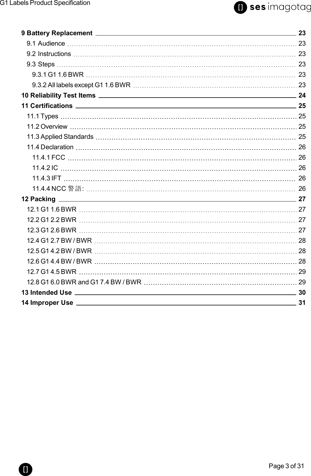 G1 Labels Product SpecificationPage 3 of 319 Battery Replacement 239.1 Audience 239.2 Instructions 239.3 Steps 239.3.1 G1 1.6 BWR 239.3.2 All labels except G1 1.6 BWR 2310 Reliability Test Items 2411 Certifications 2511.1 Types 2511.2 Overview 2511.3 Applied Standards 2511.4 Declaration 2611.4.1 FCC 2611.4.2 IC 2611.4.3 IFT 2611.4.4 NCC 警語: 2612 Packing 2712.1 G1 1.6 BWR 2712.2 G1 2.2 BWR 2712.3 G1 2.6 BWR 2712.4 G1 2.7 BW/ BWR 2812.5 G1 4.2 BW/BWR 2812.6 G1 4.4 BW / BWR 2812.7 G1 4.5 BWR 2912.8 G1 6.0 BWR and G1 7.4 BW / BWR 2913 Intended Use 3014 Improper Use 31