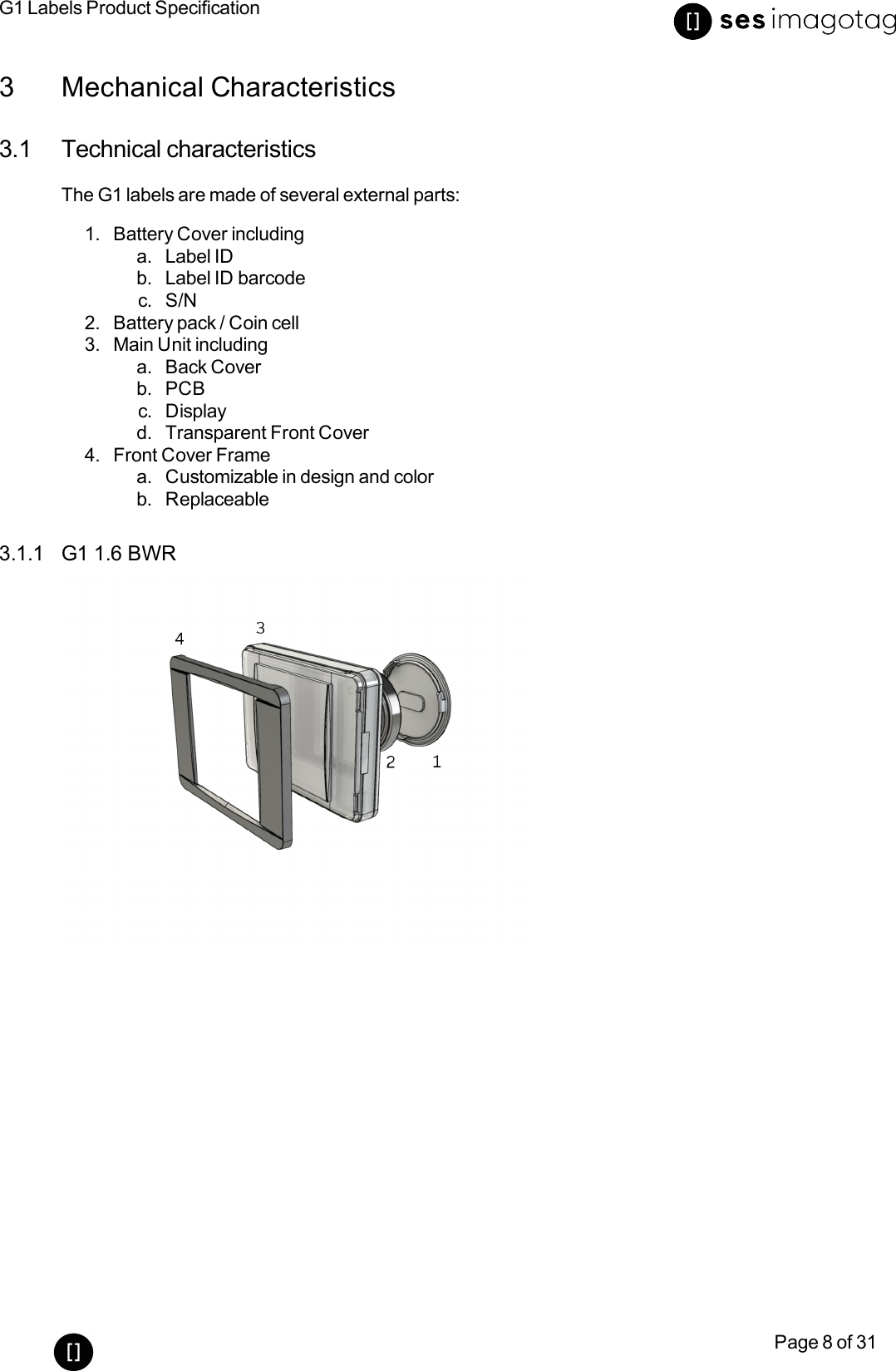 G1 Labels Product SpecificationPage 8 of 313 Mechanical Characteristics3.1 Technical characteristicsThe G1 labels are made of several external parts:1. Battery Cover includinga. Label IDb. Label ID barcodec. S/N2. Battery pack /Coin cell3. Main Unit includinga. Back Coverb. PCBc. Displayd. Transparent Front Cover4. Front Cover Framea. Customizable in design and colorb. Replaceable3.1.1 G1 1.6 BWR