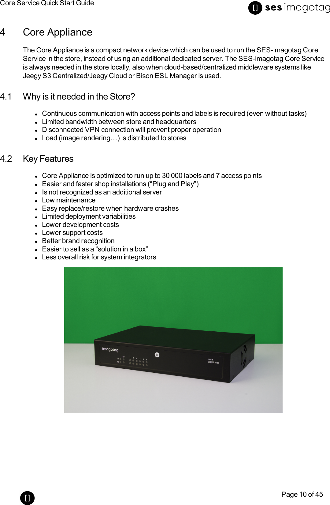 Core Service Quick Start GuidePage 10 of 454 Core ApplianceThe Core Appliance is a compact network device which can be used to run the SES-imagotag CoreService in the store, instead of using an additional dedicated server. The SES-imagotag Core Serviceis always needed in the store locally, also when cloud-based/centralized middleware systems likeJeegy S3 Centralized/Jeegy Cloud or Bison ESL Manager is used.4.1 Why is it needed in the Store?lContinuous communication with access points and labels is required (even without tasks)lLimited bandwidth between store and headquarterslDisconnected VPN connection will prevent proper operationlLoad (image rendering…) is distributed to stores4.2 Key FeatureslCore Appliance is optimized to run up to 30 000 labels and 7 access pointslEasier and faster shop installations (“Plug and Play”)lIs not recognized as an additional serverlLow maintenancelEasy replace/restore when hardware crasheslLimited deployment variabilitieslLower development costslLower support costslBetter brand recognitionlEasier to sell as a “solution in a box”lLess overall risk for system integrators