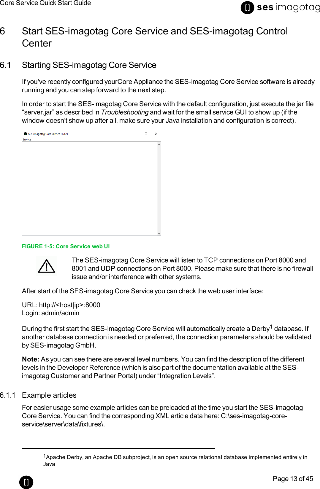 Core Service Quick Start GuidePage 13 of 456 Start SES-imagotag Core Service and SES-imagotag ControlCenter6.1 Starting SES-imagotag Core ServiceIf you&apos;ve recently configured yourCore Appliance the SES-imagotag Core Service software is alreadyrunning and you can step forward to the next step.In order to start the SES-imagotag Core Service with the default configuration, just execute the jar file“server.jar” as described in Troubleshooting and wait for the small service GUI to show up (if thewindow doesn’t show up after all, make sure your Java installation and configuration is correct).FIGURE 1-5: Core Service web UIThe SES-imagotag Core Service will listen to TCP connections on Port 8000 and8001 and UDP connections on Port 8000. Please make sure that there is no firewallissue and/or interference with other systems.After start of the SES-imagotag Core Service you can check the web user interface:URL: http://&lt;host|ip&gt;:8000Login: admin/adminDuring the first start the SES-imagotag Core Service will automatically create a Derby1database. Ifanother database connection is needed or preferred, the connection parameters should be validatedby SES-imagotag GmbH.Note: As you can see there are several level numbers. You can find the description of the differentlevels in the Developer Reference (which is also part of the documentation available at the SES-imagotag Customer and Partner Portal) under “Integration Levels”.6.1.1 Example articlesFor easier usage some example articles can be preloaded at the time you start the SES-imagotagCore Service. You can find the corresponding XMLarticle data here: C:\ses-imagotag-core-service\server\data\fixtures\.1Apache Derby, an Apache DB subproject, is an open source relational database implemented entirely inJava