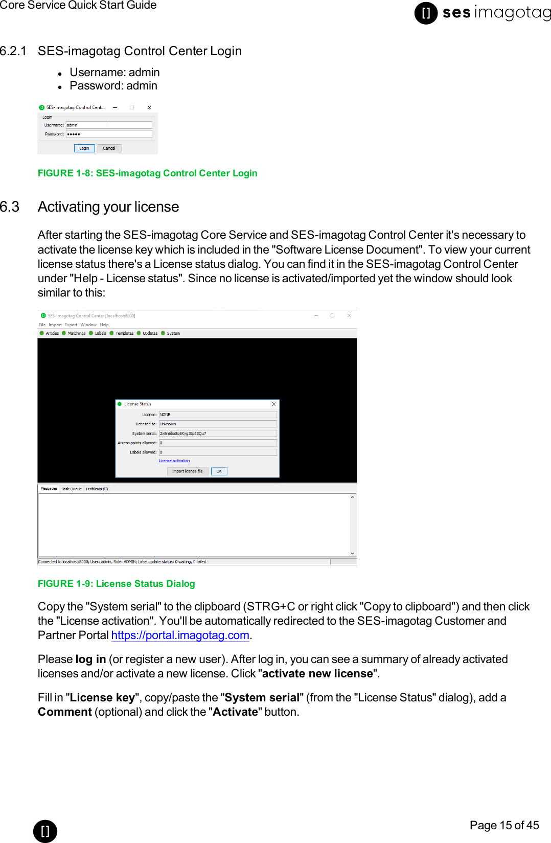 Core Service Quick Start GuidePage 15 of 456.2.1 SES-imagotag Control Center LoginlUsername: adminlPassword: adminFIGURE 1-8: SES-imagotag Control Center Login6.3 Activating your licenseAfter starting the SES-imagotag Core Service and SES-imagotag Control Center it&apos;s necessary toactivate the license key which is included in the &quot;Software License Document&quot;. To view your currentlicense status there&apos;s a License status dialog. You can find it in the SES-imagotag Control Centerunder &quot;Help - License status&quot;. Since no license is activated/imported yet the window should looksimilar to this:FIGURE 1-9: License Status DialogCopy the &quot;System serial&quot; to the clipboard (STRG+Cor right click &quot;Copy to clipboard&quot;)and then clickthe &quot;License activation&quot;. You&apos;ll be automatically redirected to the SES-imagotag Customer andPartner Portal https://portal.imagotag.com.Please log in (or register a new user). After log in, you can see a summary of already activatedlicenses and/or activate a new license. Click &quot;activate new license&quot;.Fill in &quot;License key&quot;, copy/paste the &quot;System serial&quot;(from the &quot;License Status&quot;dialog), add aComment (optional) and click the &quot;Activate&quot;button.