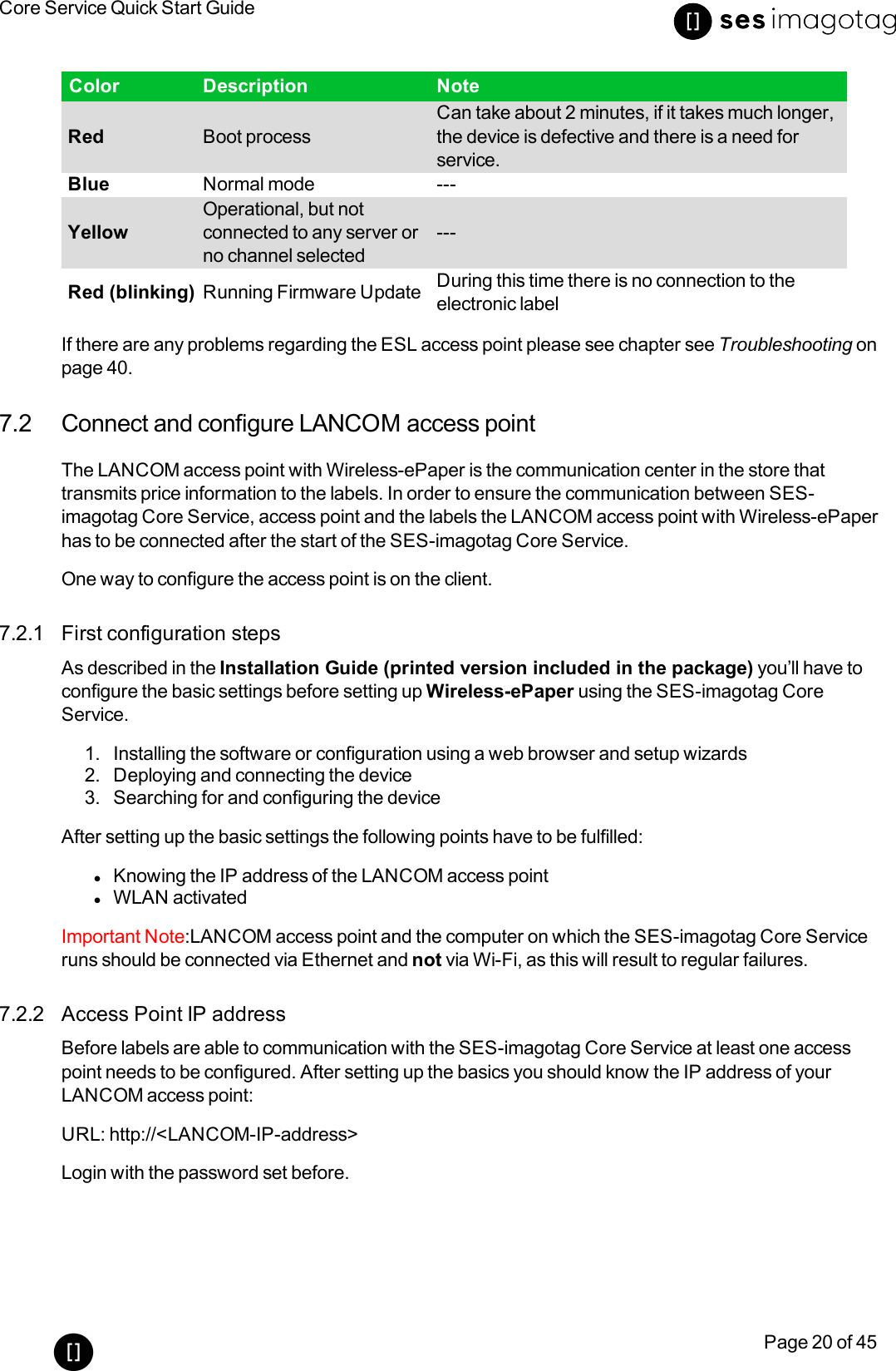 Core Service Quick Start GuidePage 20 of 45Color Description NoteRed Boot processCan take about 2 minutes, if it takes much longer,the device is defective and there is a need forservice.Blue Normal mode ---YellowOperational, but notconnected to any server orno channel selected---Red (blinking) Running Firmware Update During this time there is no connection to theelectronic labelIf there are any problems regarding the ESL access point please see chapter see Troubleshooting onpage 40.7.2 Connect and configure LANCOM access pointThe LANCOM access point with Wireless-ePaper is the communication center in the store thattransmits price information to the labels. In order to ensure the communication between SES-imagotag Core Service, access point and the labels the LANCOM access point with Wireless-ePaperhas to be connected after the start of the SES-imagotag Core Service.One way to configure the access point is on the client.7.2.1 First configuration stepsAs described in the Installation Guide (printed version included in the package) you’ll have toconfigure the basic settings before setting up Wireless-ePaper using the SES-imagotag CoreService.1. Installing the software or configuration using a web browser and setup wizards2. Deploying and connecting the device3. Searching for and configuring the deviceAfter setting up the basic settings the following points have to be fulfilled:lKnowing the IP address of the LANCOM access pointlWLAN activatedImportant Note:LANCOM access point and the computer on which the SES-imagotag Core Serviceruns should be connected via Ethernet and not via Wi-Fi, as this will result to regular failures.7.2.2 Access Point IP addressBefore labels are able to communication with the SES-imagotag Core Service at least one accesspoint needs to be configured. After setting up the basics you should know the IP address of yourLANCOM access point:URL: http://&lt;LANCOM-IP-address&gt;Login with the password set before.