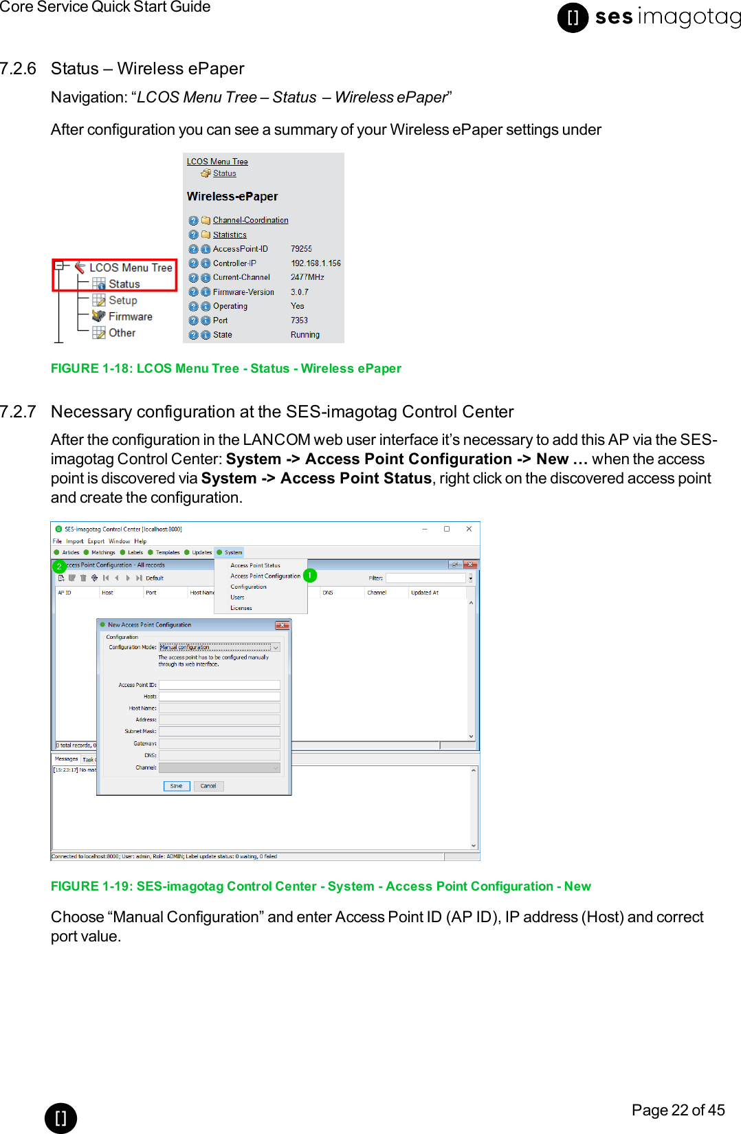 Core Service Quick Start GuidePage 22 of 457.2.6 Status – Wireless ePaperNavigation: “LCOS Menu Tree – Status – Wireless ePaper”After configuration you can see a summary of your Wireless ePaper settings underFIGURE 1-18: LCOS Menu Tree - Status - Wireless ePaper7.2.7 Necessary configuration at the SES-imagotag Control CenterAfter the configuration in the LANCOM web user interface it’s necessary to add this AP via the SES-imagotag Control Center: System -&gt; Access Point Configuration -&gt; New … when the accesspoint is discovered via System -&gt; Access Point Status, right click on the discovered access pointand create the configuration.FIGURE 1-19: SES-imagotag Control Center - System - Access Point Configuration - NewChoose “Manual Configuration” and enter Access Point ID (AP ID), IP address (Host) and correctport value.