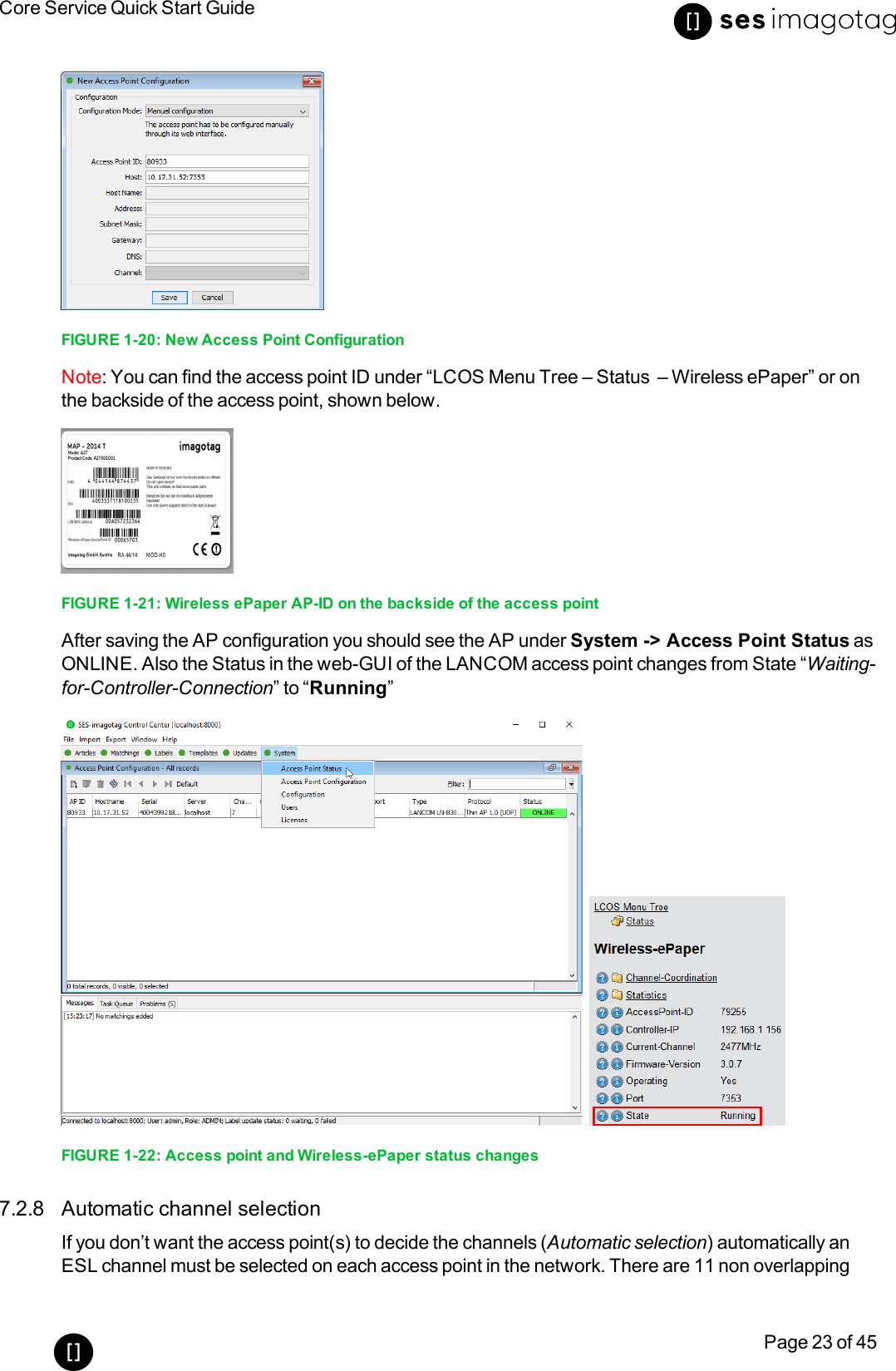 Core Service Quick Start GuidePage 23 of 45FIGURE 1-20: New Access Point ConfigurationNote: You can find the access point ID under “LCOS Menu Tree – Status – Wireless ePaper” or onthe backside of the access point, shown below.FIGURE 1-21: Wireless ePaper AP-ID on the backside of the access pointAfter saving the AP configuration you should see the AP under System -&gt; Access Point Status asONLINE. Also the Status in the web-GUI of the LANCOM access point changes from State “Waiting-for-Controller-Connection” to “Running”FIGURE 1-22: Access point and Wireless-ePaper status changes7.2.8 Automatic channel selectionIf you don’t want the access point(s) to decide the channels (Automatic selection) automatically anESL channel must be selected on each access point in the network. There are 11 non overlapping