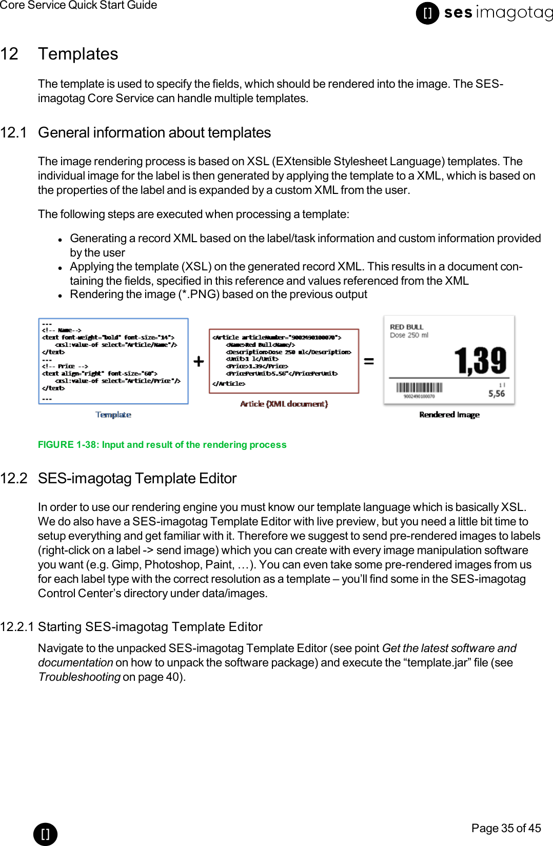 Core Service Quick Start GuidePage 35 of 4512 TemplatesThe template is used to specify the fields, which should be rendered into the image. The SES-imagotag Core Service can handle multiple templates.12.1 General information about templatesThe image rendering process is based on XSL (EXtensible Stylesheet Language) templates. Theindividual image for the label is then generated by applying the template to a XML, which is based onthe properties of the label and is expanded by a custom XML from the user.The following steps are executed when processing a template:lGenerating a record XML based on the label/task information and custom information providedby the userlApplying the template (XSL) on the generated record XML. This results in a document con-taining the fields, specified in this reference and values referenced from the XMLlRendering the image (*.PNG) based on the previous outputFIGURE 1-38: Input and result of the rendering process12.2 SES-imagotag Template EditorIn order to use our rendering engine you must know our template language which is basically XSL.We do also have a SES-imagotag Template Editor with live preview, but you need a little bit time tosetup everything and get familiar with it. Therefore we suggest to send pre-rendered images to labels(right-click on a label -&gt; send image) which you can create with every image manipulation softwareyou want (e.g. Gimp, Photoshop, Paint, …). You can even take some pre-rendered images from usfor each label type with the correct resolution as a template – you’ll find some in the SES-imagotagControl Center’s directory under data/images.12.2.1 Starting SES-imagotag Template EditorNavigate to the unpacked SES-imagotag Template Editor (see point Get the latest software anddocumentation on how to unpack the software package) and execute the “template.jar” file (seeTroubleshooting on page 40).