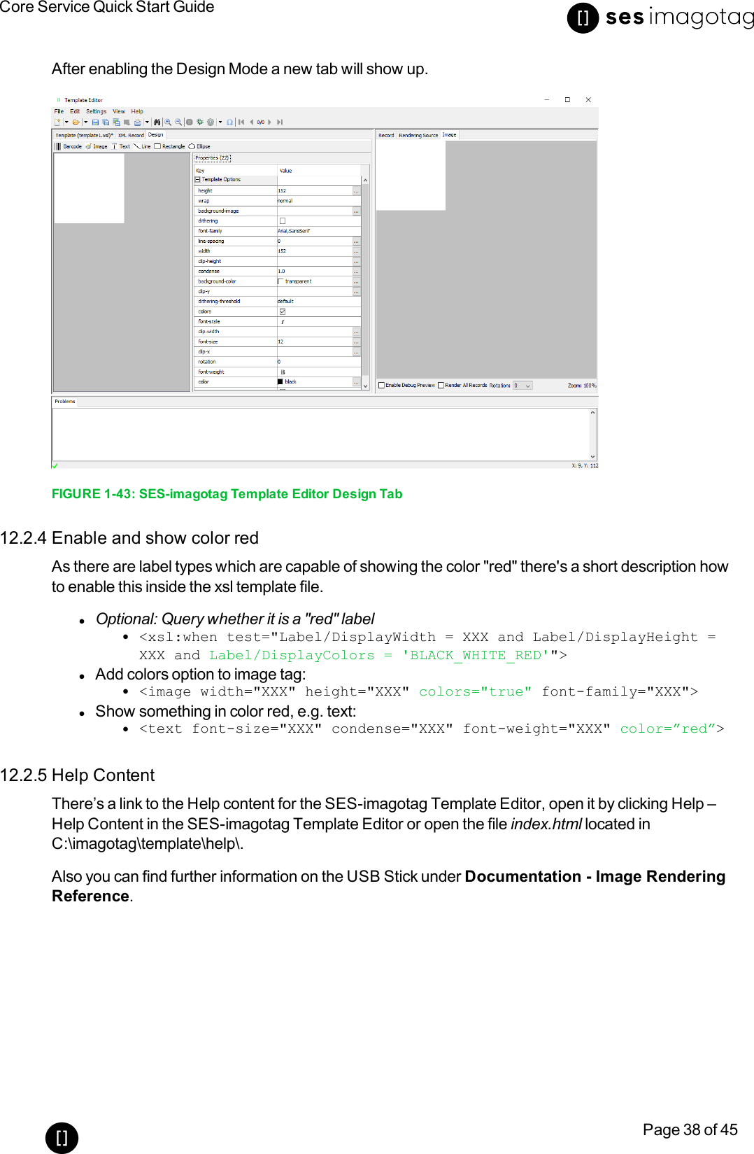 Core Service Quick Start GuidePage 38 of 45After enabling the Design Mode a new tab will show up.FIGURE 1-43: SES-imagotag Template Editor Design Tab12.2.4 Enable and show color redAs there are label types which are capable of showing the color &quot;red&quot;there&apos;s a short description howto enable this inside the xsl template file.lOptional: Query whether it is a &quot;red&quot; labell&lt;xsl:when test=&quot;Label/DisplayWidth = XXX and Label/DisplayHeight =XXX and Label/DisplayColors = &apos;BLACK_WHITE_RED&apos;&quot;&gt;lAdd colors option to image tag:l&lt;image width=&quot;XXX&quot; height=&quot;XXX&quot; colors=&quot;true&quot; font-family=&quot;XXX&quot;&gt;lShow something in color red, e.g. text:l&lt;text font-size=&quot;XXX&quot; condense=&quot;XXX&quot; font-weight=&quot;XXX&quot; color=”red”&gt;12.2.5 Help ContentThere’s a link to the Help content for the SES-imagotag Template Editor, open it by clicking Help –Help Content in the SES-imagotag Template Editor or open the file index.html located inC:\imagotag\template\help\.Also you can find further information on the USB Stick under Documentation - Image RenderingReference.