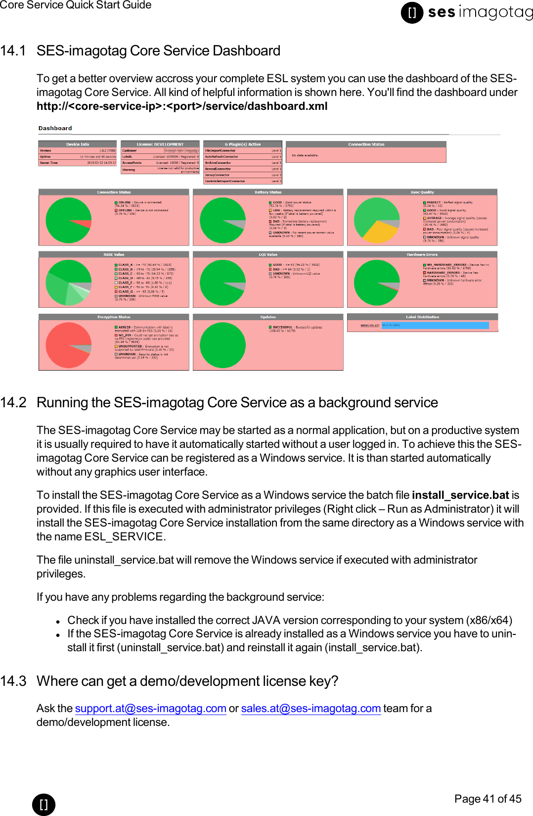 Core Service Quick Start GuidePage 41 of 4514.1 SES-imagotag Core Service DashboardTo get a better overview accross your complete ESLsystem you can use the dashboard of the SES-imagotag Core Service. All kind of helpful information is shown here. You&apos;ll find the dashboard underhttp://&lt;core-service-ip&gt;:&lt;port&gt;/service/dashboard.xml14.2 Running the SES-imagotag Core Service as a background serviceThe SES-imagotag Core Service may be started as a normal application, but on a productive systemit is usually required to have it automatically started without a user logged in. To achieve this the SES-imagotag Core Service can be registered as a Windows service. It is than started automaticallywithout any graphics user interface.To install the SES-imagotag Core Service as a Windows service the batch file install_service.bat isprovided. If this file is executed with administrator privileges (Right click – Run as Administrator) it willinstall the SES-imagotag Core Service installation from the same directory as a Windows service withthe name ESL_SERVICE.The file uninstall_service.bat will remove the Windows service if executed with administratorprivileges.If you have any problems regarding the background service:lCheck if you have installed the correct JAVAversion corresponding to your system (x86/x64)lIf the SES-imagotag Core Service is already installed as a Windows service you have to unin-stall it first (uninstall_service.bat) and reinstall it again (install_service.bat).14.3 Where can get a demo/development license key?Ask the support.at@ses-imagotag.com or sales.at@ses-imagotag.com team for ademo/development license.