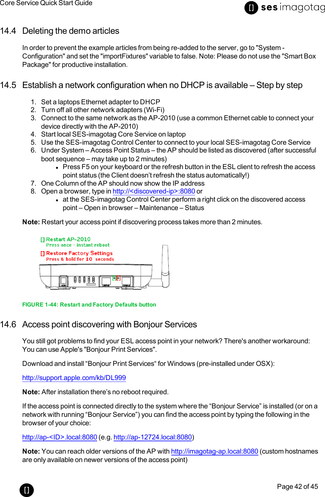 Core Service Quick Start GuidePage 42 of 4514.4 Deleting the demo articlesIn order to prevent the example articles from being re-added to the server, go to &quot;System -Configuration&quot;and set the &quot;importFixtures&quot;variable to false. Note: Please do not use the &quot;Smart BoxPackage&quot; for productive installation.14.5 Establish a network configuration when no DHCP is available – Step by step1. Set a laptops Ethernet adapter to DHCP2. Turn off all other network adapters (Wi-Fi)3. Connect to the same network as the AP-2010 (use a common Ethernet cable to connect yourdevice directly with the AP-2010)4. Start local SES-imagotag Core Service on laptop5. Use the SES-imagotag Control Center to connect to your local SES-imagotag Core Service6. Under System – Access Point Status – the AP should be listed as discovered (after successfulboot sequence – may take up to 2 minutes)lPress F5 on your keyboard or the refresh button in the ESL client to refresh the accesspoint status (the Client doesn’t refresh the status automatically!)7. One Column of the AP should now show the IP address8. Open a browser, type in http://&lt;discovered-ip&gt;:8080 orlat the SES-imagotag Control Center perform a right click on the discovered accesspoint – Open in browser – Maintenance – StatusNote: Restart your access point if discovering process takes more than 2 minutes.FIGURE 1-44: Restart and Factory Defaults button14.6 Access point discovering with Bonjour ServicesYou still got problems to find your ESL access point in your network? There&apos;s another workaround:You can use Apple&apos;s &quot;Bonjour Print Services&quot;.Download and install “Bonjour Print Services“for Windows (pre-installed under OSX):http://support.apple.com/kb/DL999Note: After installation there’s no reboot required.If the access point is connected directly to the system where the “Bonjour Service” is installed (or on anetwork with running “Bonjour Service”) you can find the access point by typing the following in thebrowser of your choice:http://ap-&lt;ID&gt;.local:8080 (e.g. http://ap-12724.local:8080)Note: You can reach older versions of the AP with http://imagotag-ap.local:8080 (custom hostnamesare only available on newer versions of the access point)