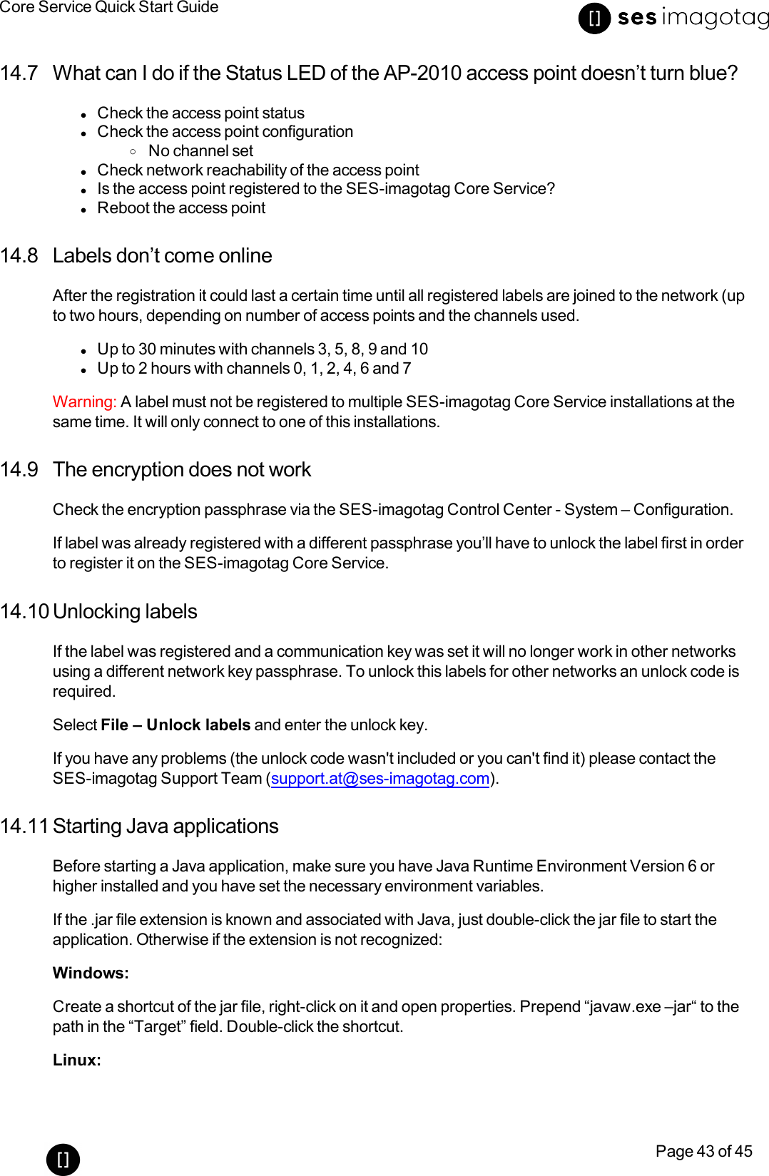 Core Service Quick Start GuidePage 43 of 4514.7 What can I do if the Status LED of the AP-2010 access point doesn’t turn blue?lCheck the access point statuslCheck the access point configurationoNo channel setlCheck network reachability of the access pointlIs the access point registered to the SES-imagotag Core Service?lReboot the access point14.8 Labels don’t come onlineAfter the registration it could last a certain time until all registered labels are joined to the network (upto two hours, depending on number of access points and the channels used.lUp to 30 minutes with channels 3, 5, 8, 9 and 10lUp to 2 hours with channels 0, 1, 2, 4, 6 and 7Warning: A label must not be registered to multiple SES-imagotag Core Service installations at thesame time. It will only connect to one of this installations.14.9 The encryption does not workCheck the encryption passphrase via the SES-imagotag Control Center - System – Configuration.If label was already registered with a different passphrase you’ll have to unlock the label first in orderto register it on the SES-imagotag Core Service.14.10 Unlocking labelsIf the label was registered and a communication key was set it will no longer work in other networksusing a different network key passphrase. To unlock this labels for other networks an unlock code isrequired.Select File – Unlock labels and enter the unlock key.If you have any problems (the unlock code wasn&apos;t included or you can&apos;t find it) please contact theSES-imagotag Support Team (support.at@ses-imagotag.com).14.11 Starting Java applicationsBefore starting a Java application, make sure you have Java Runtime Environment Version 6 orhigher installed and you have set the necessary environment variables.If the .jar file extension is known and associated with Java, just double-click the jar file to start theapplication. Otherwise if the extension is not recognized:Windows:Create a shortcut of the jar file, right-click on it and open properties. Prepend “javaw.exe –jar“to thepath in the “Target” field. Double-click the shortcut.Linux: