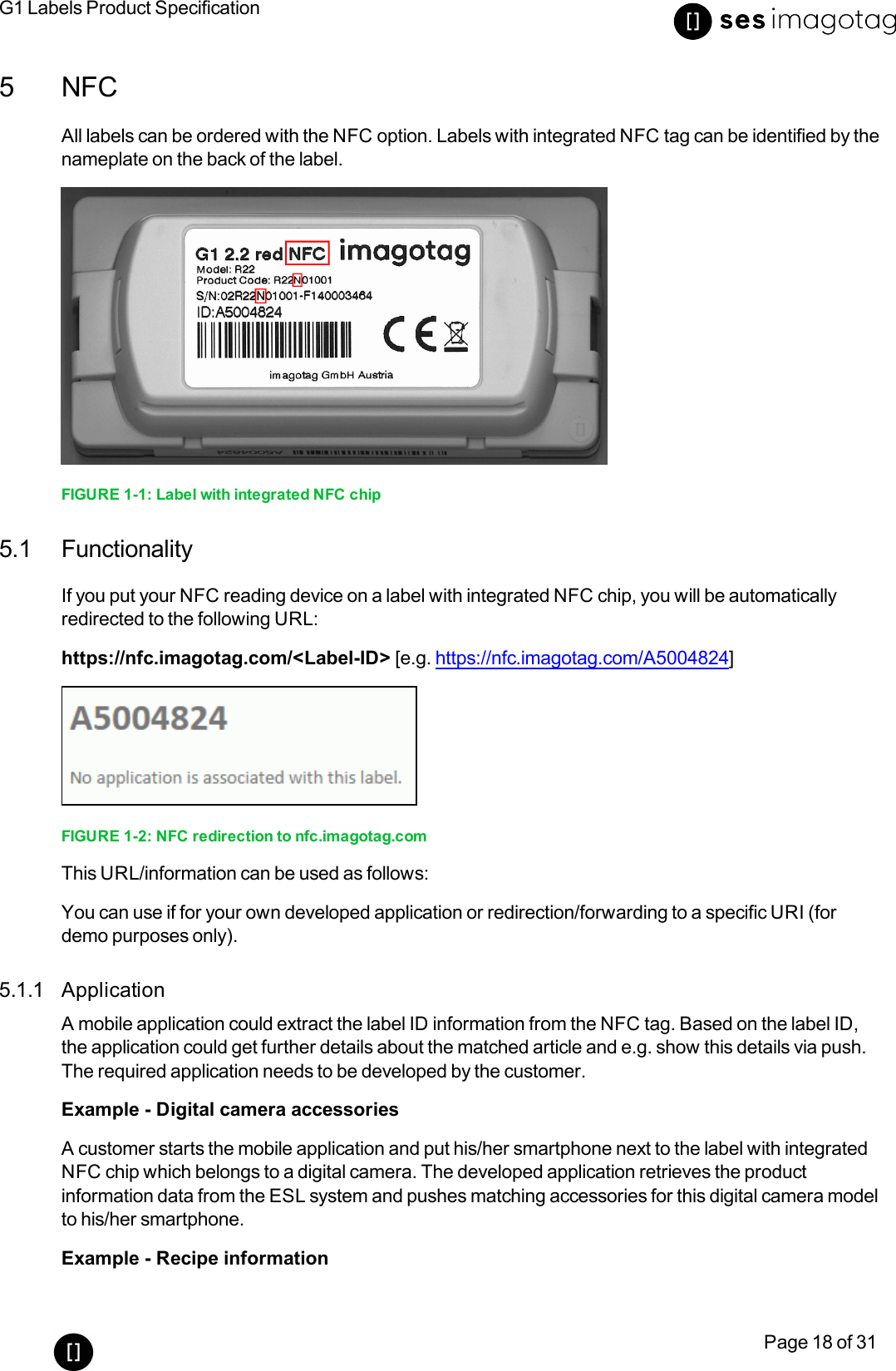 G1 Labels Product SpecificationPage 18 of 315 NFCAll labels can be ordered with the NFC option. Labels with integrated NFC tag can be identified by thenameplate on the back of the label.FIGURE 1-1: Label with integrated NFCchip5.1 FunctionalityIf you put your NFCreading device on a label with integrated NFC chip, you will be automaticallyredirected to the following URL:https://nfc.imagotag.com/&lt;Label-ID&gt; [e.g. https://nfc.imagotag.com/A5004824]FIGURE 1-2: NFCredirection to nfc.imagotag.comThis URL/information can be used as follows:You can useif for your own developed application or redirection/forwarding to a specific URI (fordemo purposes only).5.1.1 ApplicationA mobile application could extract the label IDinformation from the NFC tag. Based on the label ID,the application could get further details about the matched article and e.g. show this details via push.The required application needs to be developed by the customer.Example - Digital camera accessoriesA customer starts the mobile application and put his/her smartphone next to the label with integratedNFC chip which belongs to a digital camera. The developed application retrieves the productinformation data from the ESL system and pushes matching accessories for this digital camera modelto his/her smartphone.Example - Recipe information