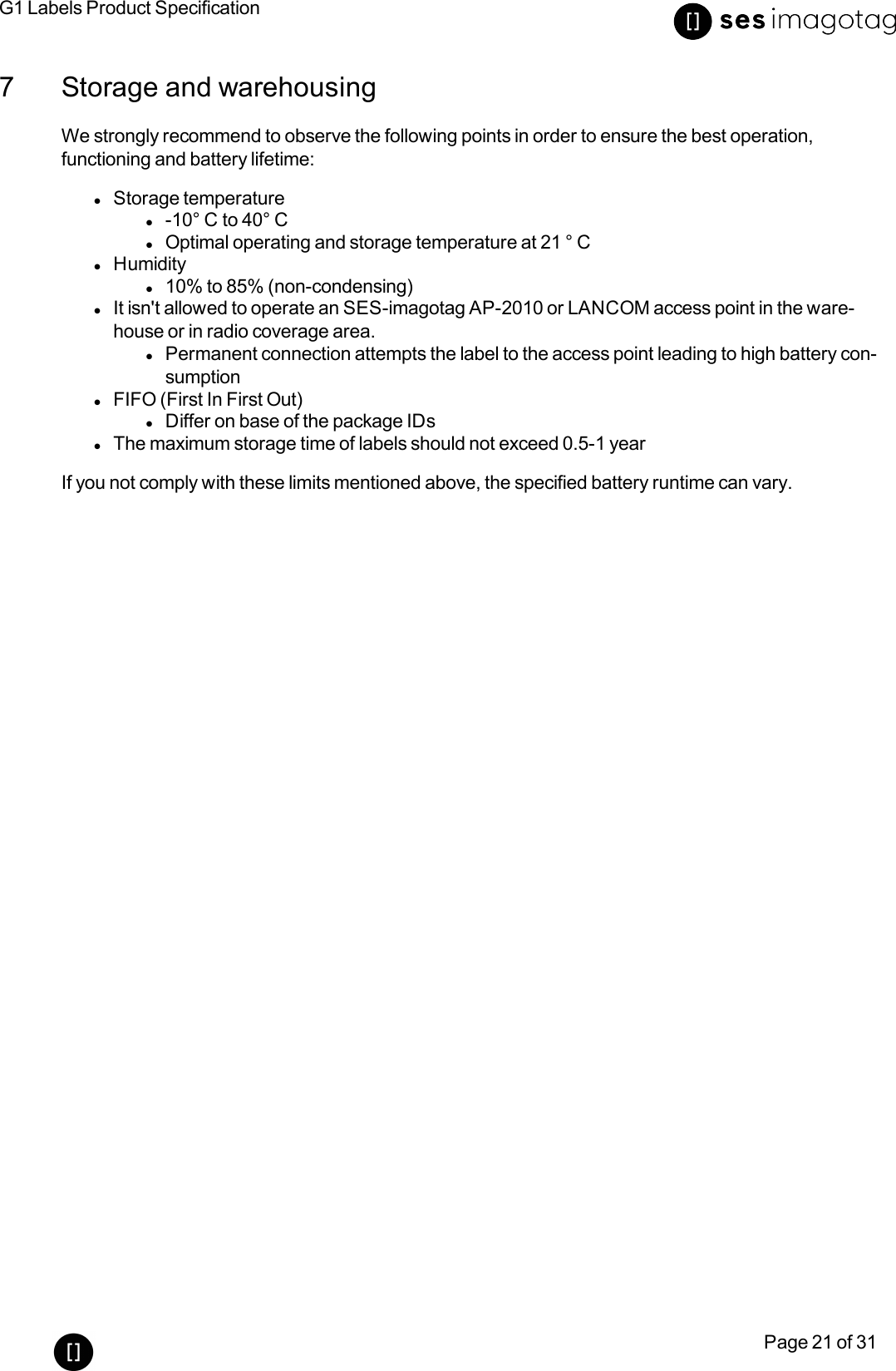 G1 Labels Product SpecificationPage 21 of 317 Storage and warehousingWe strongly recommend to observe the following points in order to ensure the best operation,functioning and battery lifetime:lStorage temperaturel-10° C to 40° ClOptimal operating and storage temperature at 21 ° ClHumidityl10% to 85% (non-condensing)lIt isn&apos;t allowed to operate an SES-imagotag AP-2010 or LANCOM access point in the ware-house or in radio coverage area.lPermanent connection attempts the label to the access point leading to high battery con-sumptionlFIFO (First In First Out)lDiffer on base of the package IDslThe maximum storage time of labels should not exceed 0.5-1 yearIf you not comply with these limits mentioned above, the specified battery runtime can vary.