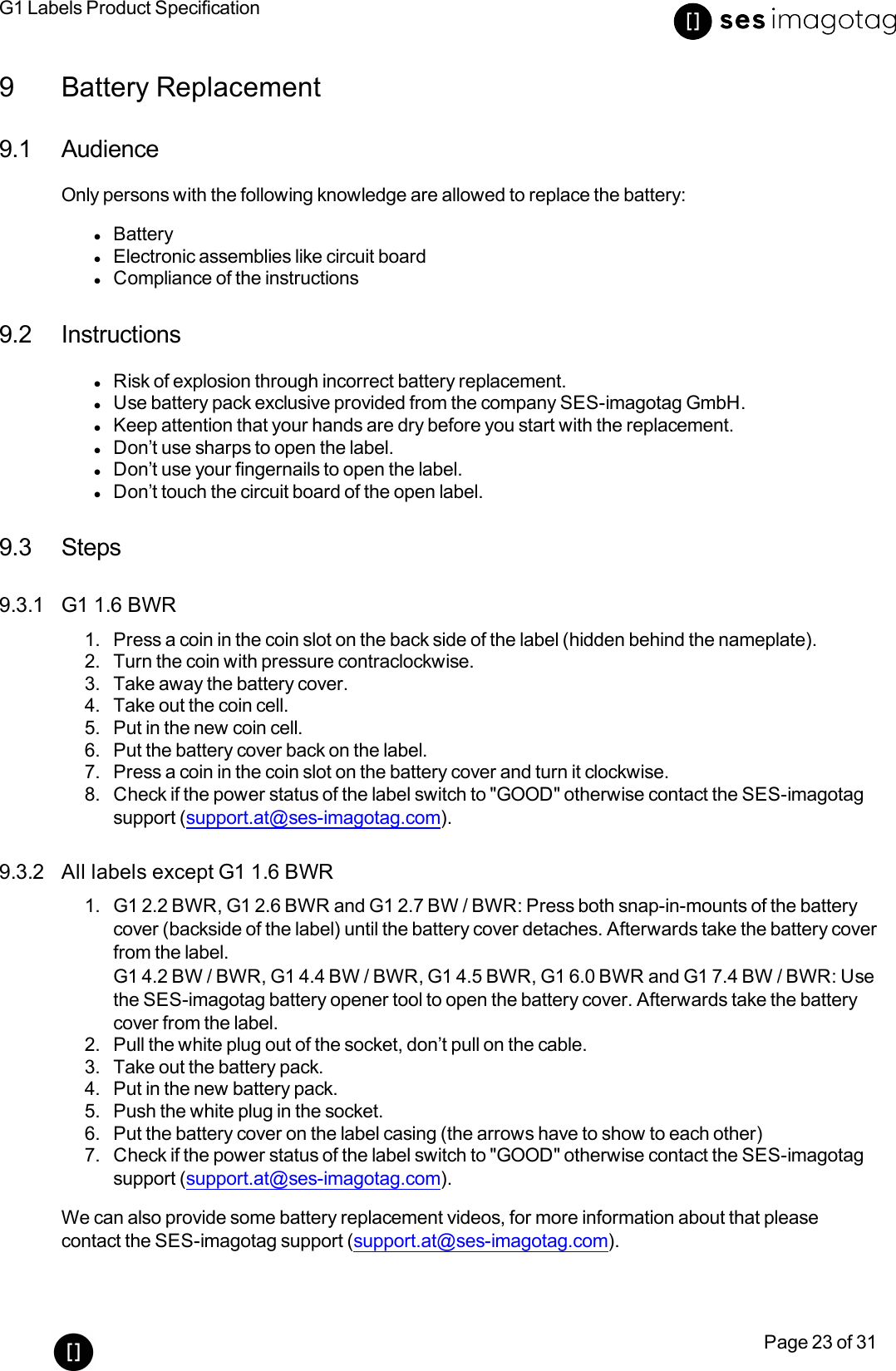 G1 Labels Product SpecificationPage 23 of 319 Battery Replacement9.1 AudienceOnly persons with the following knowledge are allowed to replace the battery:lBatterylElectronic assemblies like circuit boardlCompliance of the instructions9.2 InstructionslRisk of explosion through incorrect battery replacement.lUse battery pack exclusive provided from the company SES-imagotag GmbH.lKeep attention that your hands are dry before you start with the replacement.lDon’t use sharps to open the label.lDon’t use your fingernails to open the label.lDon’t touch the circuit board of the open label.9.3 Steps9.3.1 G1 1.6 BWR1. Press a coin in the coin slot on the back side of the label (hidden behind the nameplate).2. Turn the coin with pressure contraclockwise.3. Take away the battery cover.4. Take out the coin cell.5. Put in the new coin cell.6. Put the battery cover back on the label.7. Press a coin in the coin slot on the battery cover and turn it clockwise.8. Check if the power status of the label switch to &quot;GOOD&quot; otherwise contact the SES-imagotagsupport (support.at@ses-imagotag.com).9.3.2 All labels except G1 1.6 BWR1. G1 2.2 BWR, G1 2.6 BWR and G1 2.7 BW / BWR: Press both snap-in-mounts of the batterycover (backside of the label) until the battery cover detaches. Afterwards take the battery coverfrom the label.G1 4.2 BW/ BWR, G1 4.4 BW/ BWR, G1 4.5 BWR, G1 6.0 BWR and G1 7.4 BW /BWR: Usethe SES-imagotag battery opener tool to open the battery cover. Afterwards take the batterycover from the label.2. Pull the white plug out of the socket, don’t pull on the cable.3. Take out the battery pack.4. Put in the new battery pack.5. Push the white plug in the socket.6. Put the battery cover on the label casing (the arrows have to show to each other)7. Check if the power status of the label switch to &quot;GOOD&quot; otherwise contact the SES-imagotagsupport (support.at@ses-imagotag.com).We can also provide some battery replacement videos, for more information about that pleasecontact the SES-imagotag support (support.at@ses-imagotag.com).