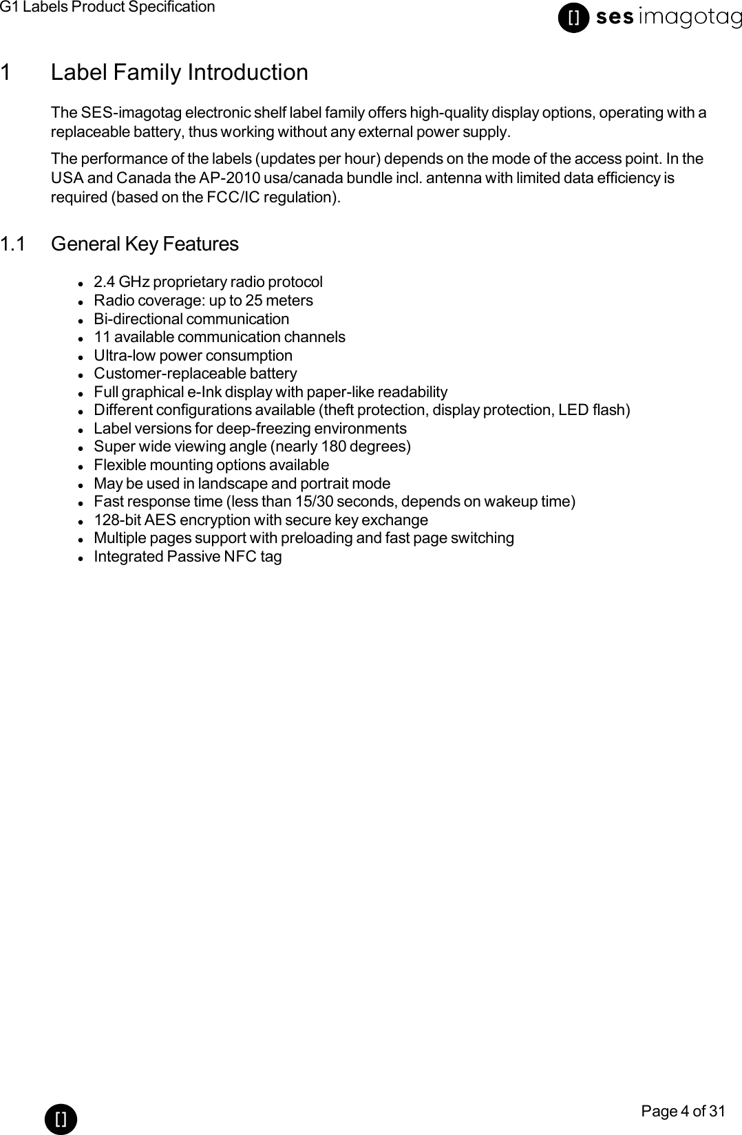 G1 Labels Product SpecificationPage 4 of 311 Label Family IntroductionThe SES-imagotag electronic shelf label family offers high-quality display options, operating with areplaceable battery, thus working without any external power supply.The performance of the labels (updates per hour) depends on the mode of the access point. In theUSA and Canada the AP-2010 usa/canada bundle incl. antenna with limited data efficiency isrequired (based on the FCC/ICregulation).1.1 General Key Featuresl2.4 GHz proprietary radio protocollRadio coverage: up to 25 meterslBi-directional communicationl11 available communication channelslUltra-low power consumptionlCustomer-replaceable batterylFull graphical e-Ink display with paper-like readabilitylDifferent configurations available (theft protection, display protection, LED flash)lLabel versions for deep-freezing environmentslSuper wide viewing angle (nearly 180 degrees)lFlexible mounting options availablelMay be used in landscape and portrait modelFast response time (less than 15/30 seconds, depends on wakeup time)l128-bit AES encryption with secure key exchangelMultiple pages support with preloading and fast page switchinglIntegrated Passive NFC tag