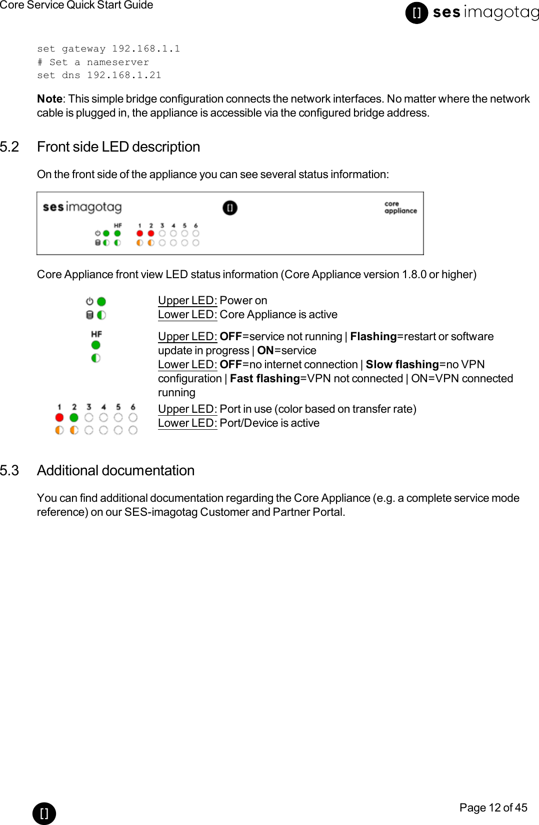 Core Service Quick Start GuidePage 12 of 45set gateway 192.168.1.1# Set a nameserverset dns 192.168.1.21Note:This simple bridge configuration connects the network interfaces. No matter where the networkcable is plugged in, the appliance is accessible via the configured bridge address.5.2 Front side LEDdescriptionOn the front side of the appliance you can see several status information:Core Appliance front view LEDstatus information (Core Appliance version 1.8.0 or higher)Upper LED:Power onLower LED: Core Appliance is activeUpper LED: OFF=service not running | Flashing=restart or softwareupdate in progress | ON=serviceLower LED: OFF=no internet connection | Slow flashing=no VPNconfiguration | Fast flashing=VPN not connected | ON=VPN connectedrunningUpper LED: Port in use (color based on transfer rate)Lower LED: Port/Device is active5.3 Additional documentationYou can find additional documentation regarding the Core Appliance (e.g. a complete service modereference) on our SES-imagotag Customer and Partner Portal.