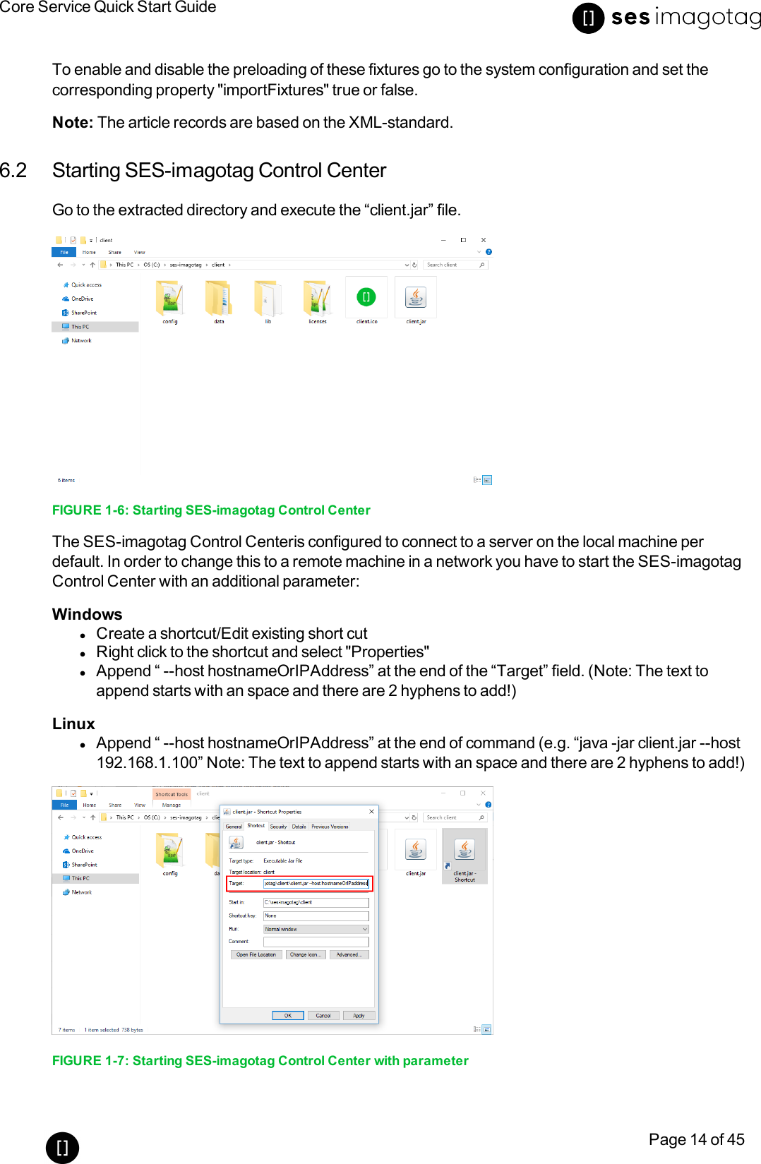 Core Service Quick Start GuidePage 14 of 45To enable and disable the preloading of these fixtures go to the system configuration and set thecorresponding property &quot;importFixtures&quot;true or false.Note: The article records are based on the XML-standard.6.2 Starting SES-imagotag Control CenterGo to the extracted directory and execute the “client.jar” file.FIGURE 1-6: Starting SES-imagotag Control CenterThe SES-imagotag Control Centeris configured to connect to a server on the local machine perdefault. In order to change this to a remote machine in a network you have to start the SES-imagotagControl Center with an additional parameter:WindowslCreate a shortcut/Edit existing short cutlRight click to the shortcut and select &quot;Properties&quot;lAppend “ --host hostnameOrIPAddress” at the end of the “Target” field. (Note: The text toappend starts with an space and there are 2 hyphens to add!)LinuxlAppend “ --host hostnameOrIPAddress” at the end of command (e.g. “java -jar client.jar --host192.168.1.100” Note: The text to append starts with an space and there are 2 hyphens to add!)FIGURE 1-7: Starting SES-imagotag Control Center with parameter