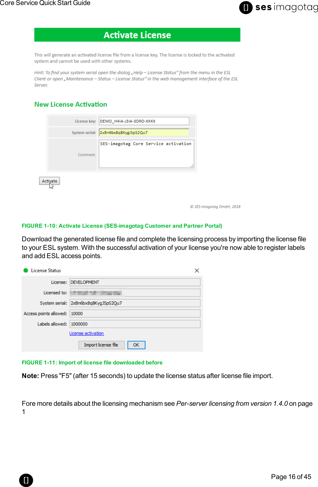 Core Service Quick Start GuidePage 16 of 45FIGURE 1-10: Activate License (SES-imagotag Customer and Partner Portal)Download the generated license file and complete the licensing process by importing the license fileto your ESLsystem. With the successful activation of your license you&apos;re now able to register labelsand add ESL access points.FIGURE 1-11: Import of license file downloaded beforeNote: Press &quot;F5&quot;(after 15 seconds) to update the license status after license file import.Fore more details about the licensing mechanism see Per-server licensing from version 1.4.0 on page1