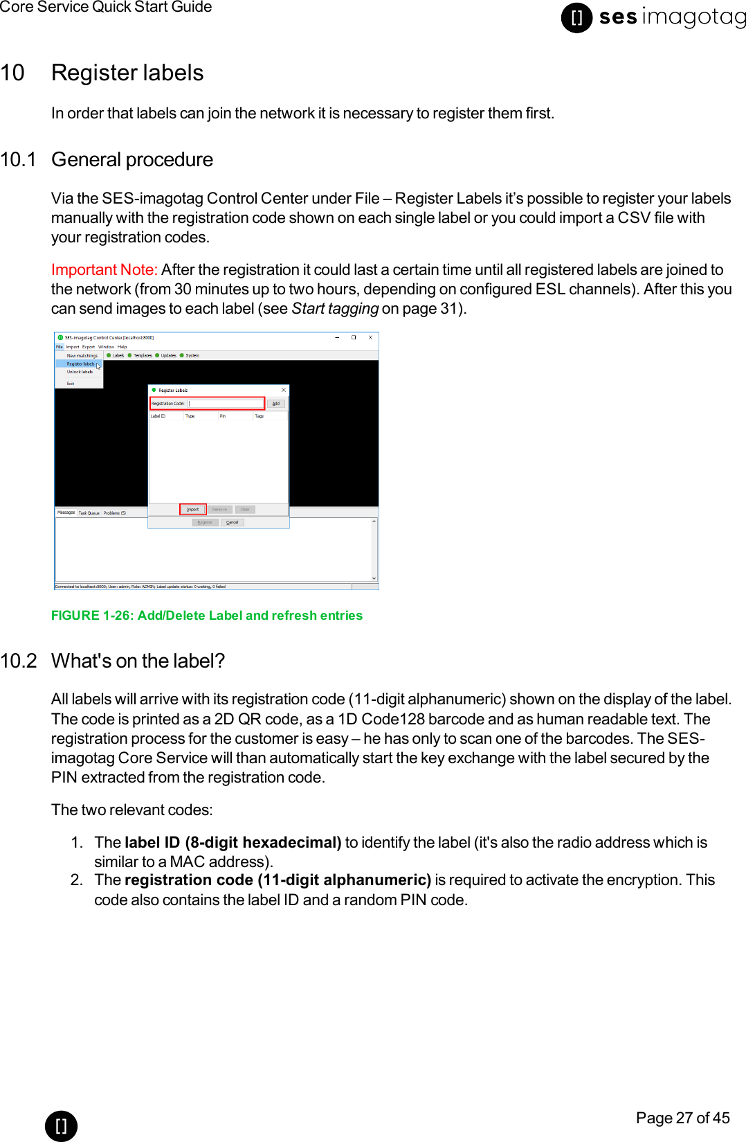 Core Service Quick Start GuidePage 27 of 4510 Register labelsIn order that labels can join the network it is necessary to register them first.10.1 General procedureVia the SES-imagotag Control Center under File – Register Labels it’s possible to register your labelsmanually with the registration code shown on each single label or you could import a CSV file withyour registration codes.Important Note: After the registration it could last a certain time until all registered labels are joined tothe network (from 30 minutes up to two hours, depending on configured ESL channels). After this youcan send images to each label (see Start tagging on page 31).FIGURE 1-26: Add/Delete Label and refresh entries10.2 What&apos;s on the label?All labels will arrive with its registration code (11-digit alphanumeric)shown on the display of the label.The code is printed as a 2D QR code, as a 1D Code128 barcode and as human readable text. Theregistration process for the customer is easy – he has only to scan one of the barcodes. The SES-imagotag Core Service will than automatically start the key exchange with the label secured by thePIN extracted from the registration code.The two relevant codes:1. The label ID (8-digit hexadecimal) to identify the label (it&apos;s also the radio address which issimilar to a MAC address).2. The registration code (11-digit alphanumeric) is required to activate the encryption. Thiscode also contains the label ID and a random PIN code.