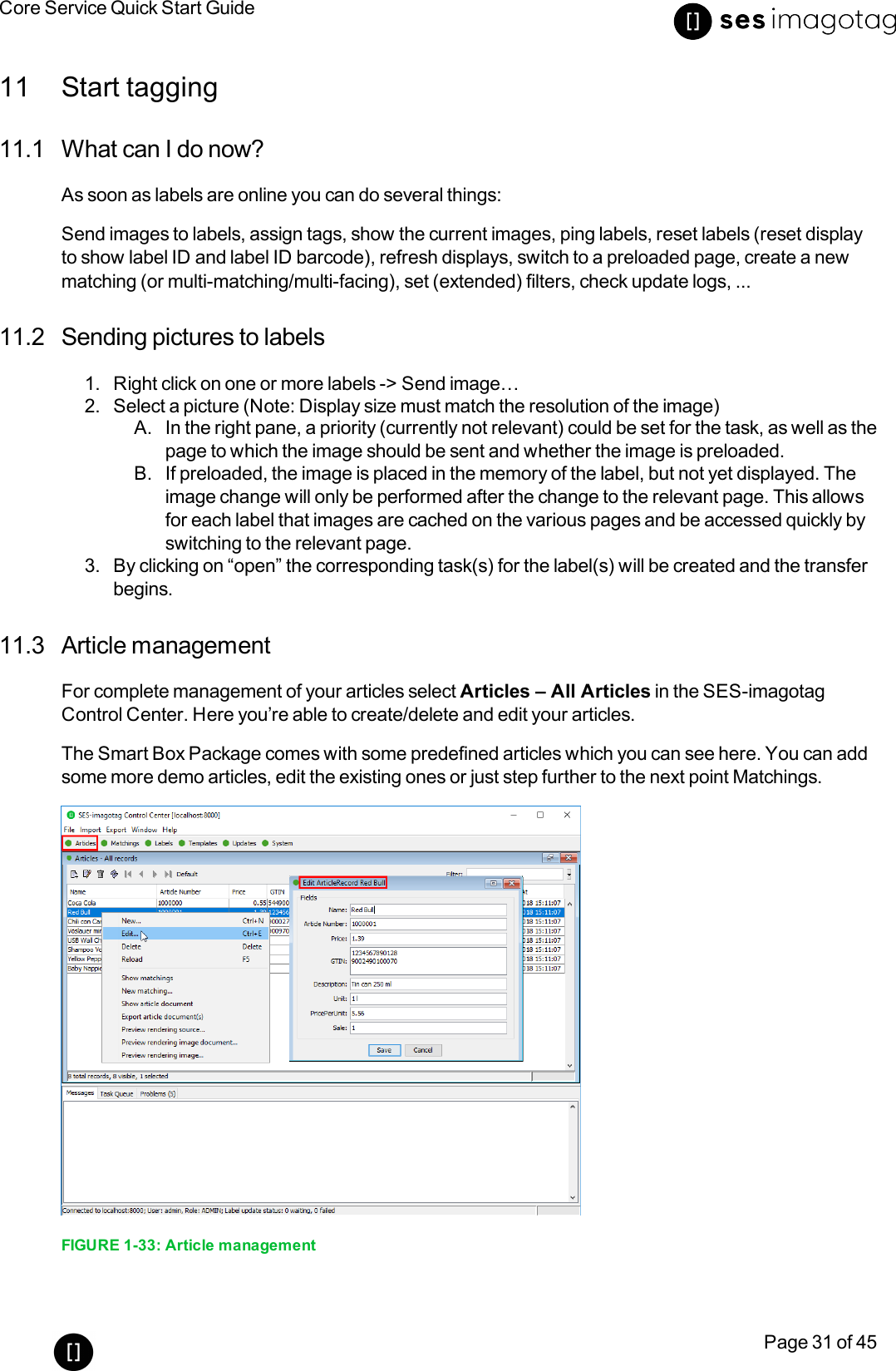 Core Service Quick Start GuidePage 31 of 4511 Start tagging11.1 What can I do now?As soon as labels are online you can do several things:Send images to labels, assign tags, show the current images, ping labels, reset labels (reset displayto show label ID and label ID barcode), refresh displays, switch to a preloaded page, create a newmatching (or multi-matching/multi-facing), set (extended)filters, check update logs, ...11.2 Sending pictures to labels1. Right click on one or more labels -&gt; Send image…2. Select a picture (Note: Display size must match the resolution of the image)A. In the right pane, a priority (currently not relevant) could be set for the task, as well as thepage to which the image should be sent and whether the image is preloaded.B. If preloaded, the image is placed in the memory of the label, but not yet displayed. Theimage change will only be performed after the change to the relevant page. This allowsfor each label that images are cached on the various pages and be accessed quickly byswitching to the relevant page.3. By clicking on “open” the corresponding task(s) for the label(s) will be created and the transferbegins.11.3 Article managementFor complete management of your articles select Articles – All Articles in the SES-imagotagControl Center. Here you’re able to create/delete and edit your articles.The Smart Box Package comes with some predefined articles which you can see here. You can addsome more demo articles, edit the existing ones or just step further to the next point Matchings.FIGURE 1-33: Article management