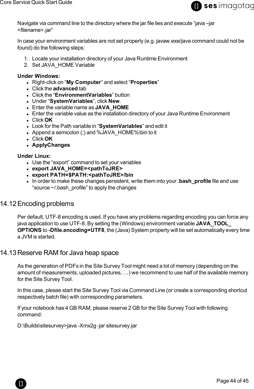 Core Service Quick Start GuidePage 44 of 45Navigate via command line to the directory where the jar file lies and execute “java –jar&lt;filename&gt;.jar”In case your environment variables are not set properly (e.g. javaw.exe/java command could not befound) do the following steps:1. Locate your installation directory of your Java Runtime Environment2. Set JAVA_HOME VariableUnder Windows:lRight-click on “My Computer” and select “Properties”lClick the advanced tablClick the “EnvironmentVariables” buttonlUnder “SystemVariables”, click New.lEnter the variable name as JAVA_HOMElEnter the variable value as the installation directory of your Java Runtime EnvironmentlClick OKlLook for the Path variable in “SystemVariables” and edit itlAppend a semicolon (;) and %JAVA_HOME%\bin to itlClick OKlApplyChangesUnder Linux:lUse the “export” command to set your variableslexport JAVA_HOME=&lt;pathToJRE&gt;lexport PATH=$PATH:&lt;pathToJRE&gt;/binlIn order to make these changes persistent, write them into your .bash_profile file and use“source ~/.bash_profile” to apply the changes14.12 Encoding problemsPer default, UTF-8 encoding is used. If you have any problems regarding encoding you can force anyjava application to use UTF-8. By setting the (Windows) environment variable JAVA_TOOL_OPTIONS to -Dfile.encoding=UTF8, the (Java) System property will be set automatically every timea JVM is started.14.13 Reserve RAM for Java heap spaceAs the generation of PDFs in the Site Survey Tool might need a lot of memory (depending on theamount of measurements, uploaded pictures, …) we recommend to use half of the available memoryfor the Site Survey Tool.In this case, please start the Site Survey Tool via Command Line (or create a corresponding shortcutrespectively batch file) with corresponding parameters.If your notebook has 4 GB RAM, please reserve 2 GB for the Site Survey Tool with followingcommand:D:\Builds\sitesurvey&gt;java -Xmx2g -jar sitesurvey.jar