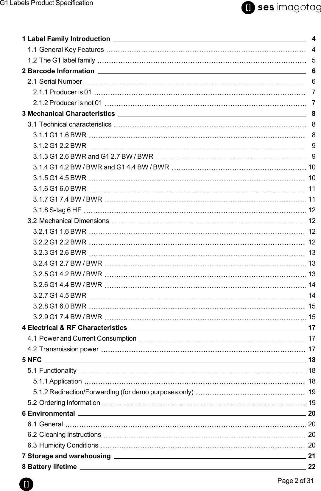 G1 Labels Product SpecificationPage 2 of 311 Label Family Introduction 41.1 General Key Features 41.2 The G1 label family 52 Barcode Information 62.1 Serial Number 62.1.1 Producer is 01 72.1.2 Producer is not 01 73 Mechanical Characteristics 83.1 Technical characteristics 83.1.1 G1 1.6 BWR 83.1.2 G1 2.2 BWR 93.1.3 G1 2.6 BWR and G1 2.7 BW / BWR 93.1.4 G1 4.2 BW / BWR and G1 4.4 BW / BWR 103.1.5 G1 4.5 BWR 103.1.6 G1 6.0 BWR 113.1.7 G1 7.4 BW/BWR 113.1.8 S-tag 6 HF 123.2 Mechanical Dimensions 123.2.1 G1 1.6 BWR 123.2.2 G1 2.2 BWR 123.2.3 G1 2.6 BWR 133.2.4 G1 2.7 BW/ BWR 133.2.5 G1 4.2 BW /BWR 133.2.6 G1 4.4 BW/ BWR 143.2.7 G1 4.5 BWR 143.2.8 G1 6.0 BWR 153.2.9 G1 7.4 BW/ BWR 154 Electrical &amp; RF Characteristics 174.1 Power and Current Consumption 174.2 Transmission power 175 NFC 185.1 Functionality 185.1.1 Application 185.1.2 Redirection/Forwarding (for demo purposes only) 195.2 Ordering Information 196 Environmental 206.1 General 206.2 Cleaning Instructions 206.3 Humidity Conditions 207 Storage and warehousing 218 Battery lifetime 22