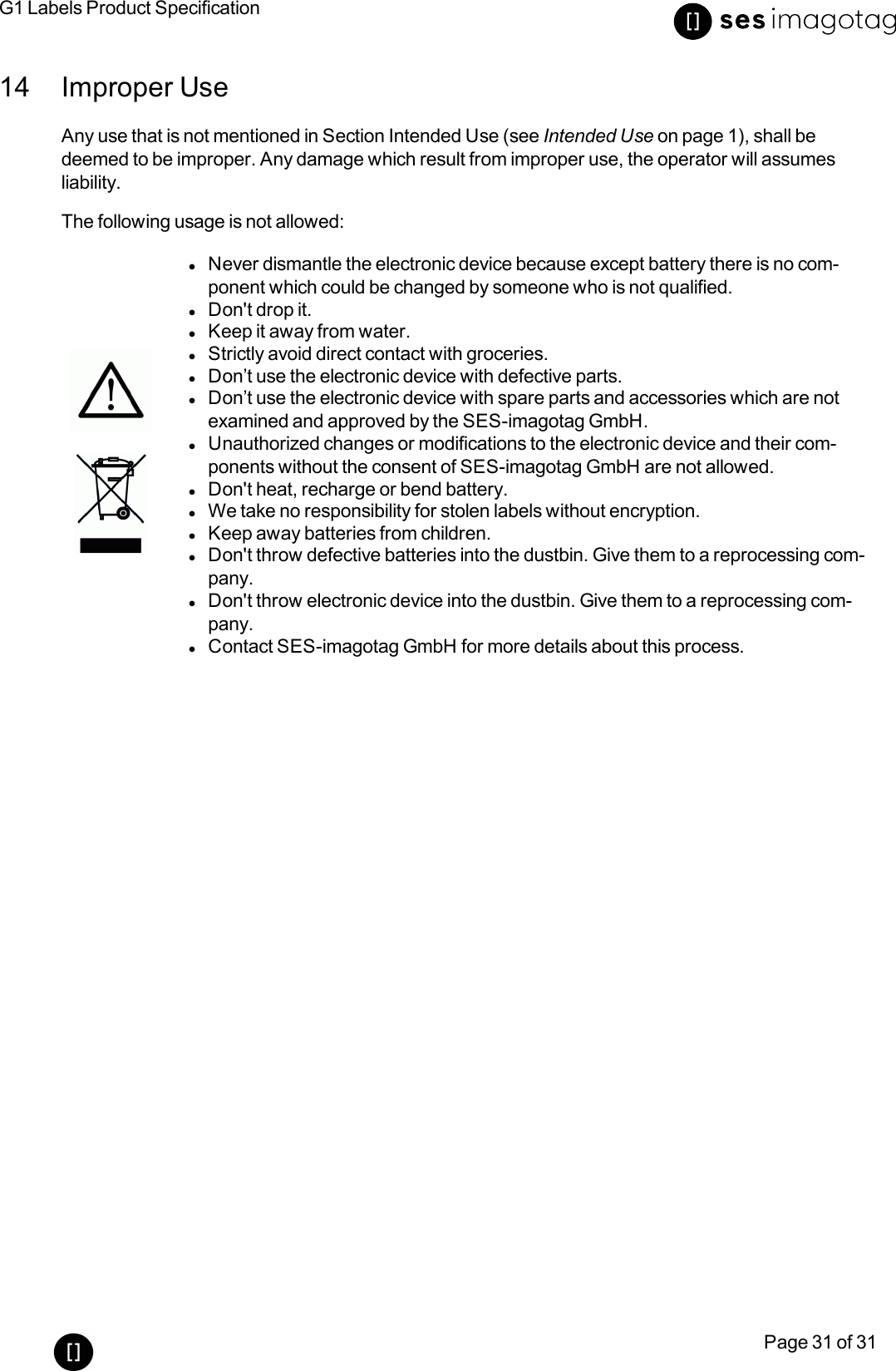 G1 Labels Product SpecificationPage 31 of 3114 Improper UseAny use that is not mentioned in Section Intended Use (see Intended Use on page 1), shall bedeemed to be improper. Any damage which result from improper use, the operator will assumesliability.The following usage is not allowed:lNever dismantle the electronic device because except battery there is no com-ponent which could be changed by someone who is not qualified.lDon&apos;t drop it.lKeep it away from water.lStrictly avoid direct contact with groceries.lDon’t use the electronic device with defective parts.lDon’t use the electronic device with spare parts and accessories which are notexamined and approved by the SES-imagotag GmbH.lUnauthorized changes or modifications to the electronic device and their com-ponents without the consent of SES-imagotag GmbH are not allowed.lDon&apos;t heat, recharge or bend battery.lWe take no responsibility for stolen labels without encryption.lKeep away batteries from children.lDon&apos;t throw defective batteries into the dustbin. Give them to a reprocessing com-pany.lDon&apos;t throw electronic device into the dustbin. Give them to a reprocessing com-pany.lContact SES-imagotag GmbH for more details about this process.