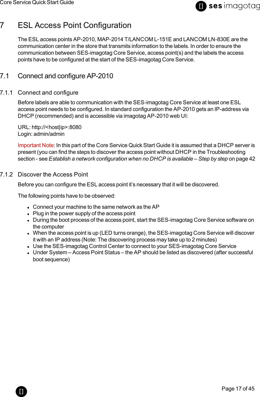 Core Service Quick Start GuidePage 17 of 457 ESL Access Point ConfigurationThe ESL access points AP-2010, MAP-2014 T/LANCOM L-151E and LANCOM LN-830E are thecommunication center in the store that transmits information to the labels. In order to ensure thecommunication between SES-imagotag Core Service, access point(s) and the labels the accesspoints have to be configured at the start of the SES-imagotag Core Service.7.1 Connect and configure AP-20107.1.1 Connect and configureBefore labels are able to communication with the SES-imagotag Core Service at least one ESLaccess point needs to be configured. In standard configuration the AP-2010 gets an IP-address viaDHCP (recommended) and is accessible via imagotag AP-2010 web UI:URL: http://&lt;host|ip&gt;:8080Login: admin/adminImportant Note: In this part of the Core Service Quick Start Guide it is assumed that a DHCP server ispresent (you can find the steps to discover the access point without DHCP in the Troubleshootingsection - see Establish a network configuration when no DHCP is available – Step by step on page 427.1.2 Discover the Access PointBefore you can configure the ESL access point it’s necessary that it will be discovered.The following points have to be observed:lConnect your machine to the same network as the APlPlug in the power supply of the access pointlDuring the boot process of the access point, start the SES-imagotag Core Service software onthe computerlWhen the access point is up (LEDturns orange), the SES-imagotag Core Service will discoverit with an IP address (Note: The discovering process may take up to 2 minutes)lUse the SES-imagotag Control Center to connect to your SES-imagotag Core ServicelUnder System – Access Point Status – the AP should be listed as discovered (after successfulboot sequence)