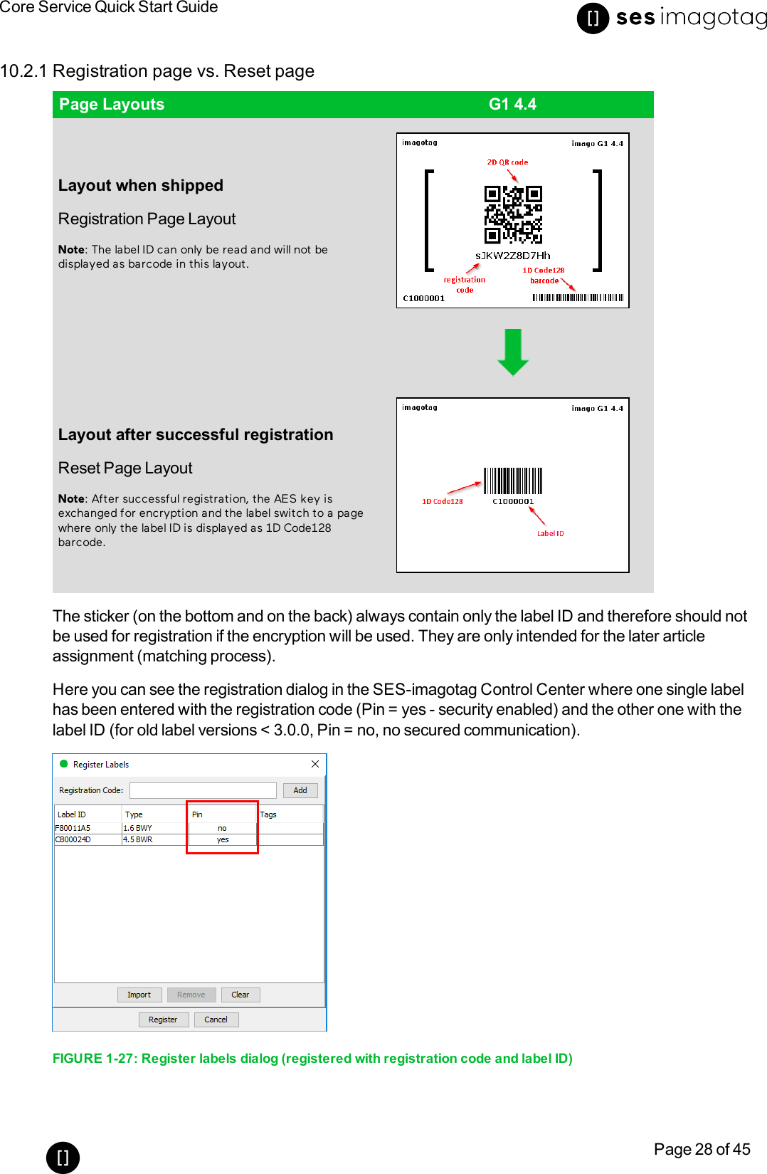 Core Service Quick Start GuidePage 28 of 4510.2.1 Registration page vs. Reset pagePage Layouts G1 4.4Layout when shippedRegistration Page LayoutNote:The label ID can only be read and will not bedisplayed as barcode in this layout.Layout after successful registrationReset Page LayoutNote: After successful registration, the AES key isexchanged for encryption and the label switch to a pagewhere only the label ID is displayed as 1D Code128barcode.The sticker (on the bottom and on the back) always contain only the label ID and therefore should notbe used for registration if the encryption will be used. They are only intended for the later articleassignment (matching process).Here you can see the registration dialog in the SES-imagotag Control Center where one single labelhas been entered with the registration code (Pin =yes - security enabled)and the other one with thelabel ID (for old label versions &lt; 3.0.0, Pin =no, no secured communication).FIGURE 1-27: Register labels dialog (registered with registration code and label ID)