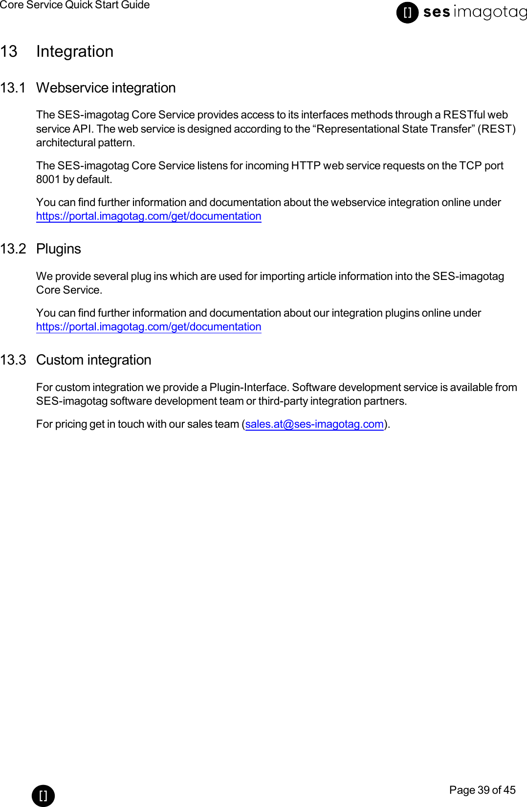 Core Service Quick Start GuidePage 39 of 4513 Integration13.1 Webservice integrationThe SES-imagotag Core Service provides access to its interfaces methods through a RESTful webservice API. The web service is designed according to the “Representational State Transfer” (REST)architectural pattern.The SES-imagotag Core Service listens for incoming HTTP web service requests on the TCP port8001 by default.You can find further information and documentation about the webservice integration online underhttps://portal.imagotag.com/get/documentation13.2 PluginsWe provide several plug ins which are used for importing article information into the SES-imagotagCore Service.You can find further information and documentation about our integration plugins online underhttps://portal.imagotag.com/get/documentation13.3 Custom integrationFor custom integration we provide a Plugin-Interface. Software development service is available fromSES-imagotag software development team or third-party integration partners.For pricing get in touch with our sales team (sales.at@ses-imagotag.com).