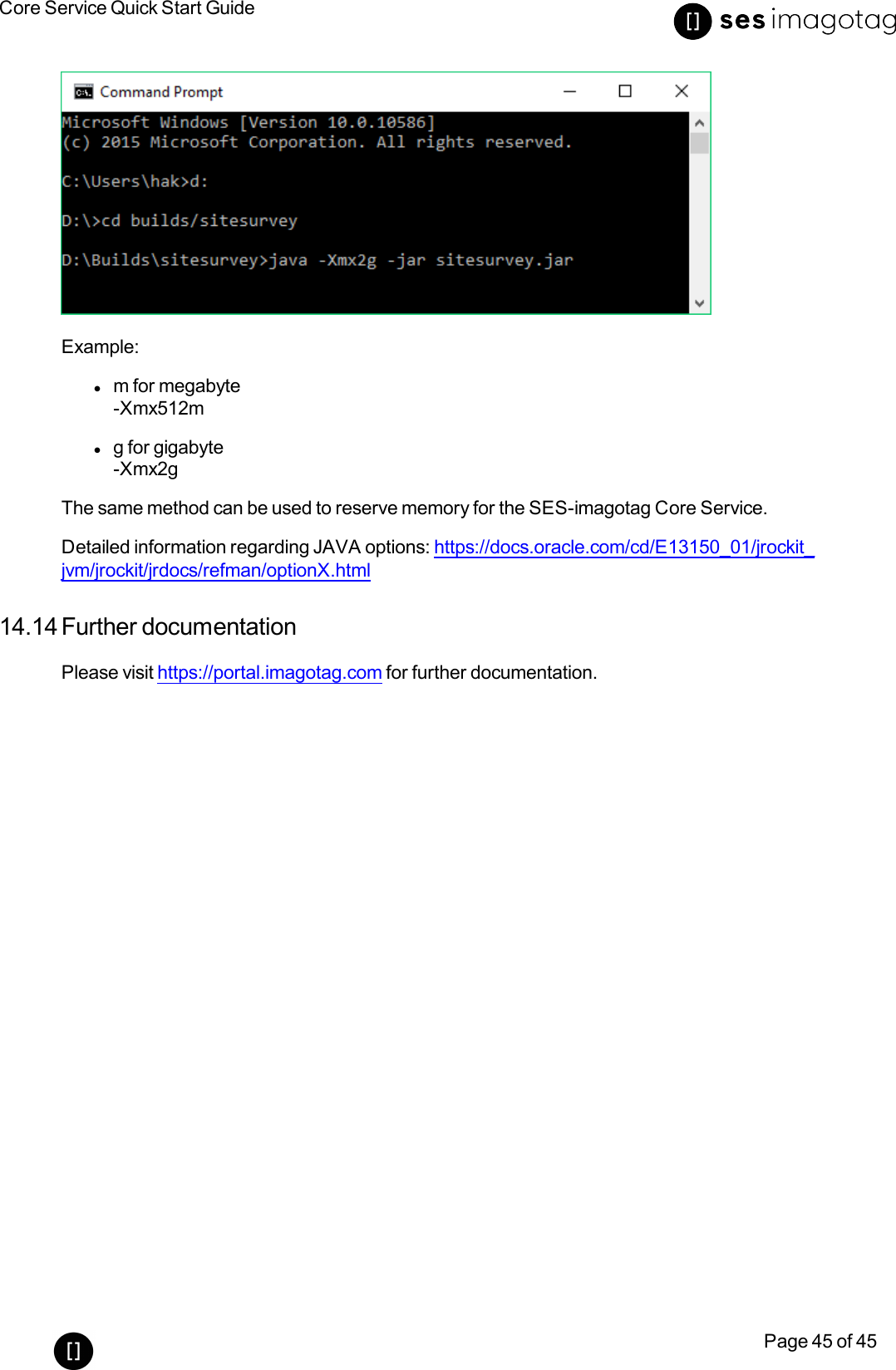 Core Service Quick Start GuidePage 45 of 45Example:lm for megabyte-Xmx512mlg for gigabyte-Xmx2gThe same method can be used to reserve memory for the SES-imagotag Core Service.Detailed information regarding JAVA options: https://docs.oracle.com/cd/E13150_01/jrockit_jvm/jrockit/jrdocs/refman/optionX.html14.14 Further documentationPlease visit https://portal.imagotag.com for further documentation.