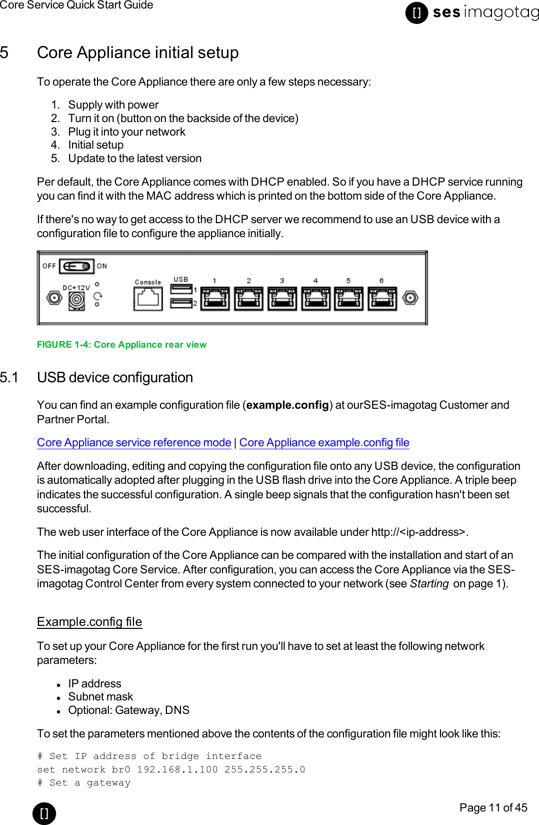 Core Service Quick Start GuidePage 11 of 455 Core Appliance initial setupTo operate the Core Appliance there are only a few steps necessary:1. Supply with power2. Turn it on (button on the backside of the device)3. Plug it into your network4. Initial setup5. Update to the latest versionPer default, the Core Appliance comes with DHCPenabled. So if you have a DHCPservice runningyou can find it with the MAC address which is printed on the bottom side of the Core Appliance.If there&apos;s no way to get access to the DHCPserver we recommend to use an USBdevice with aconfiguration file to configure the appliance initially.FIGURE 1-4: Core Appliance rear view5.1 USB device configurationYou can find an example configuration file (example.config) at ourSES-imagotag Customer andPartner Portal.Core Appliance service reference mode |Core Appliance example.config fileAfter downloading, editing and copying the configuration file onto any USBdevice, the configurationis automatically adopted after plugging in the USB flash drive into the Core Appliance. A triple beepindicates the successful configuration. A single beep signals that the configuration hasn&apos;t been setsuccessful.Theweb user interface of the Core Appliance is now available under http://&lt;ip-address&gt;.The initial configuration of the Core Appliance can be compared with the installation and start of anSES-imagotag Core Service. After configuration, you can access the Core Appliance via the SES-imagotag Control Center from every system connected to your network (see Starting on page 1).Example.config fileTo set up your Core Appliance for the first run you&apos;ll have to set at least the following networkparameters:lIPaddresslSubnet masklOptional: Gateway, DNSTo set the parameters mentioned above the contents of the configuration file might look like this:# Set IP address of bridge interfaceset network br0 192.168.1.100 255.255.255.0# Set a gateway