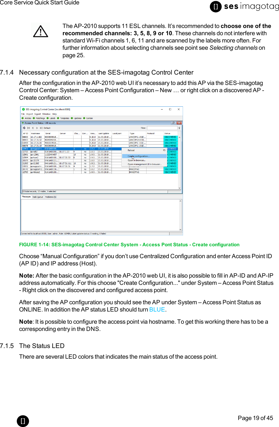 Core Service Quick Start GuidePage 19 of 45The AP-2010 supports 11 ESL channels. It’s recommended to choose one of therecommended channels: 3, 5, 8, 9 or 10. These channels do not interfere withstandard Wi-Fi channels 1, 6, 11 and are scanned by the labels more often. Forfurther information about selecting channels see point see Selecting channels onpage 25.7.1.4 Necessary configuration at the SES-imagotag Control CenterAfter the configuration in the AP-2010 web UI it’s necessary to add this AP via the SES-imagotagControl Center: System – Access Point Configuration – New … or right click on a discovered AP-Create configuration.FIGURE 1-14: SES-imagotag Control Center System - Access Pont Status - Create configurationChoose “Manual Configuration” if you don’t use Centralized Configuration and enter Access Point ID(AP ID) and IP address (Host).Note: After the basic configuration in the AP-2010 web UI, it is also possible to fill in AP-ID and AP-IPaddress automatically. For this choose &quot;Create Configuration...&quot; under System – Access Point Status- Right click on the discovered and configured access point.After saving the AP configuration you should see the AP under System – Access Point Status asONLINE. In addition the AP status LED should turn BLUE.Note: It is possible to configure the access point via hostname. To get this working there has to be acorresponding entry in the DNS.7.1.5 The Status LEDThere are several LED colors that indicates the main status of the access point.