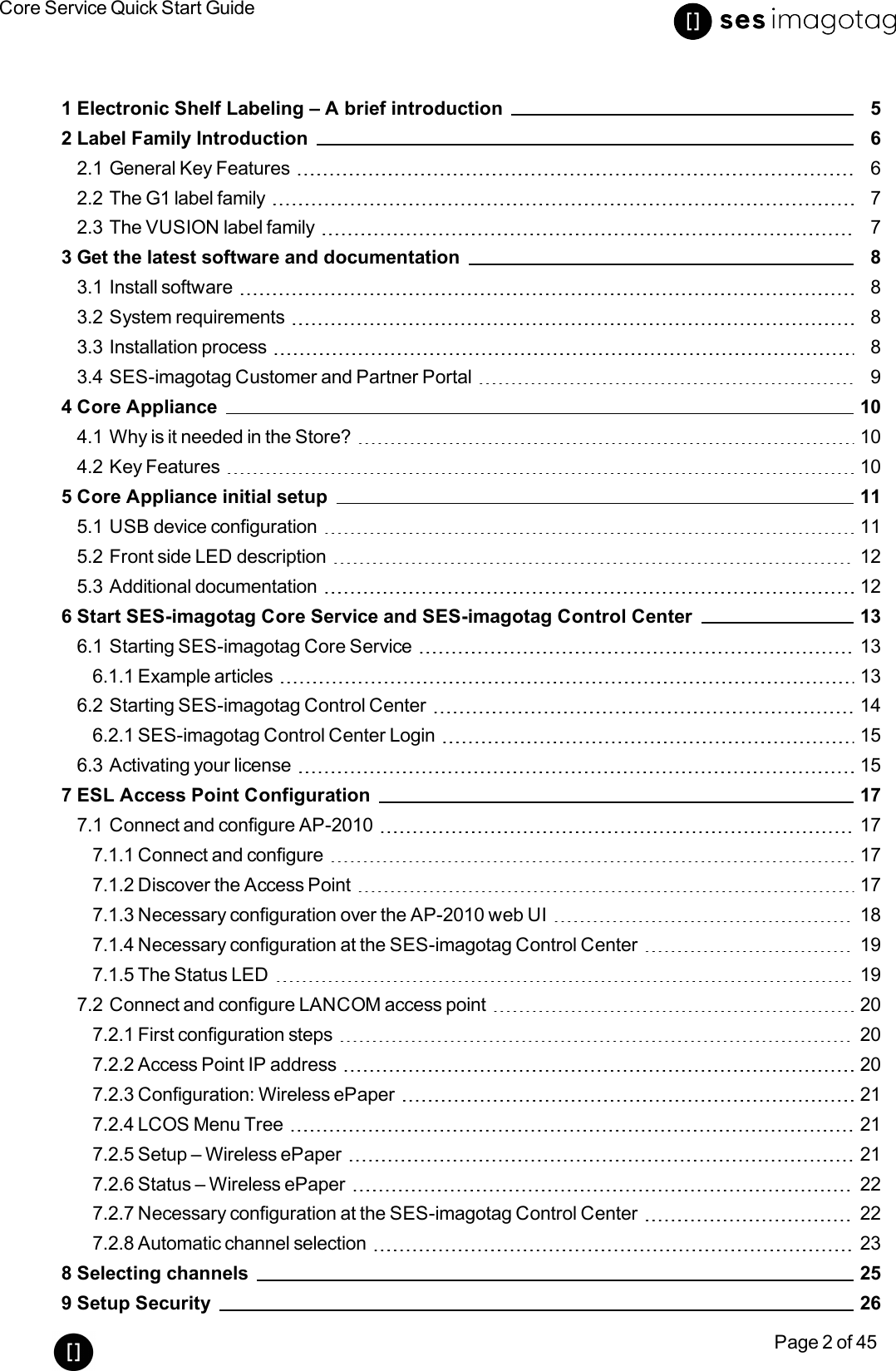 Core Service Quick Start GuidePage 2 of 451 Electronic Shelf Labeling – A brief introduction 52 Label Family Introduction 62.1 General Key Features 62.2 The G1 label family 72.3 The VUSION label family 73 Get the latest software and documentation 83.1 Install software 83.2 System requirements 83.3 Installation process 83.4 SES-imagotag Customer and Partner Portal 94 Core Appliance 104.1 Why is it needed in the Store? 104.2 Key Features 105 Core Appliance initial setup 115.1 USB device configuration 115.2 Front side LEDdescription 125.3 Additional documentation 126 Start SES-imagotag Core Service and SES-imagotag Control Center 136.1 Starting SES-imagotag Core Service 136.1.1 Example articles 136.2 Starting SES-imagotag Control Center 146.2.1 SES-imagotag Control Center Login 156.3 Activating your license 157 ESL Access Point Configuration 177.1 Connect and configure AP-2010 177.1.1 Connect and configure 177.1.2 Discover the Access Point 177.1.3 Necessary configuration over the AP-2010 web UI 187.1.4 Necessary configuration at the SES-imagotag Control Center 197.1.5 The Status LED 197.2 Connect and configure LANCOM access point 207.2.1 First configuration steps 207.2.2 Access Point IP address 207.2.3 Configuration: Wireless ePaper 217.2.4 LCOS Menu Tree 217.2.5 Setup – Wireless ePaper 217.2.6 Status – Wireless ePaper 227.2.7 Necessary configuration at the SES-imagotag Control Center 227.2.8 Automatic channel selection 238 Selecting channels 259 Setup Security 26