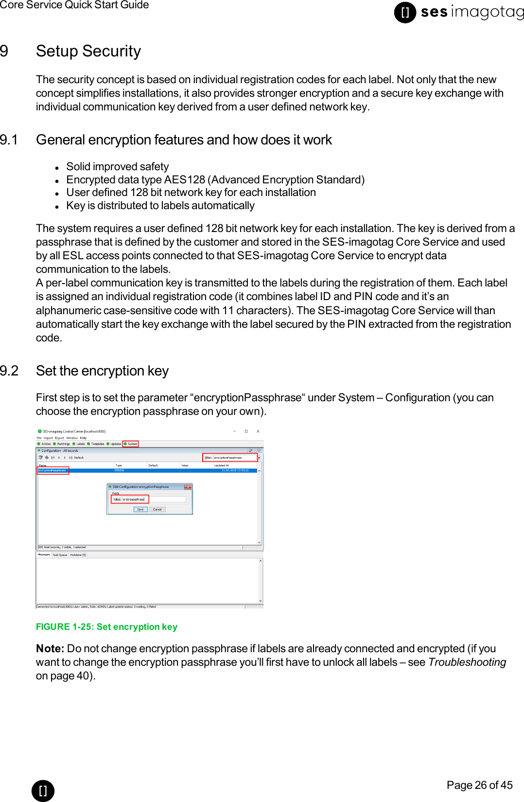 Core Service Quick Start GuidePage 26 of 459 Setup SecurityThe security concept is based on individual registration codes for each label. Not only that the newconcept simplifies installations, it also provides stronger encryption and a secure key exchange withindividual communication key derived from a user defined network key.9.1 General encryption features and how does it worklSolid improved safetylEncrypted data type AES128 (Advanced Encryption Standard)lUser defined 128 bit network key for each installationlKey is distributed to labels automaticallyThe system requires a user defined 128 bit network key for each installation. The key is derived from apassphrase that is defined by the customer and stored in the SES-imagotag Core Service and usedby all ESL access points connected to that SES-imagotag Core Service to encrypt datacommunication to the labels.A per-label communication key is transmitted to the labels during the registration of them. Each labelis assigned an individual registration code (it combines label ID and PIN code and it’s analphanumeric case-sensitive code with 11 characters). The SES-imagotag Core Service will thanautomatically start the key exchange with the label secured by the PIN extracted from the registrationcode.9.2 Set the encryption keyFirst step is to set the parameter “encryptionPassphrase“under System – Configuration (you canchoose the encryption passphrase on your own).FIGURE 1-25: Set encryption keyNote: Do not change encryption passphrase if labels are already connected and encrypted (if youwant to change the encryption passphrase you’ll first have to unlock all labels – see Troubleshootingon page 40).