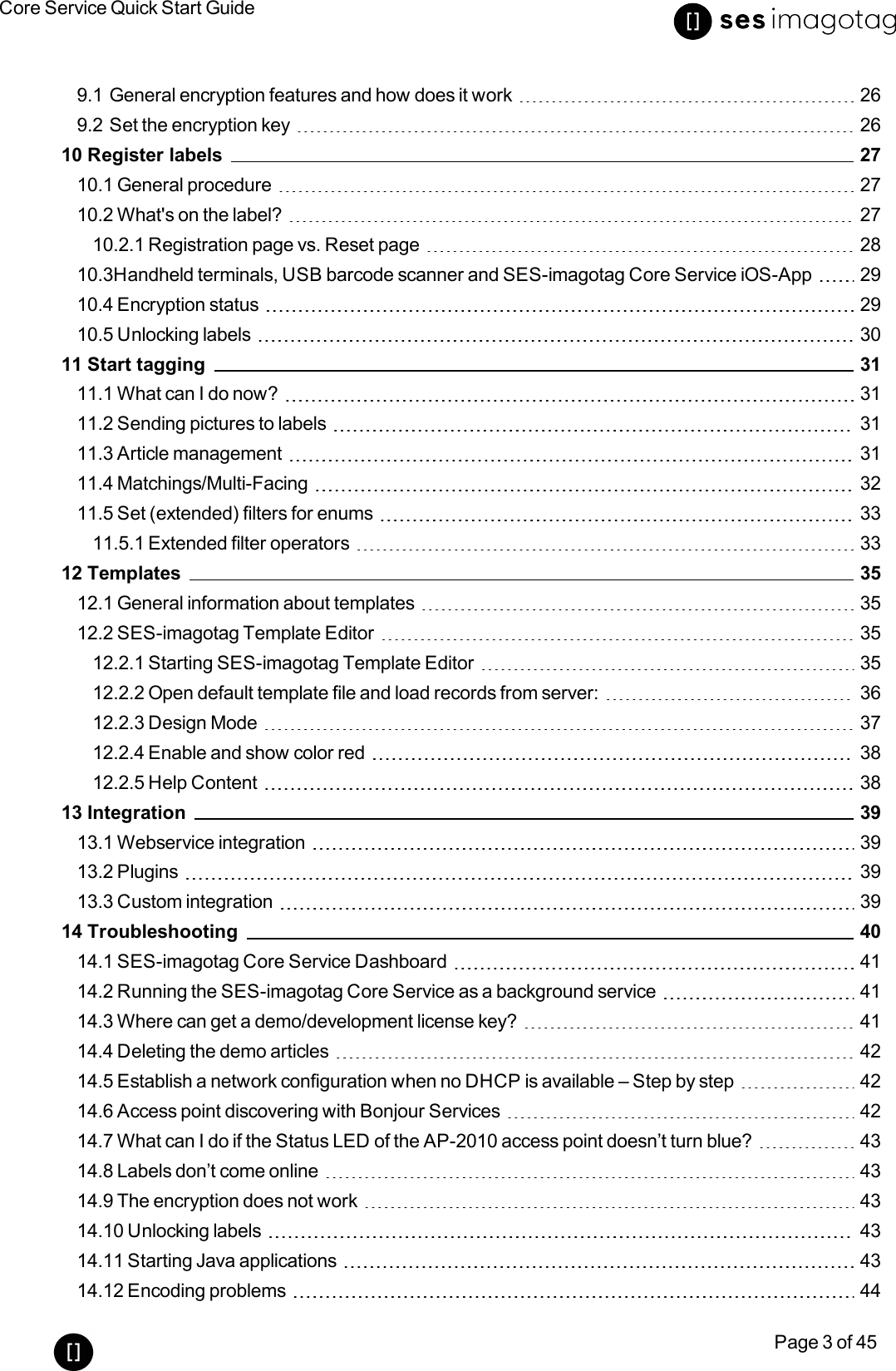 Core Service Quick Start GuidePage 3 of 459.1 General encryption features and how does it work 269.2 Set the encryption key 2610 Register labels 2710.1 General procedure 2710.2 What&apos;s on the label? 2710.2.1 Registration page vs. Reset page 2810.3Handheld terminals, USB barcode scanner and SES-imagotag Core Service iOS-App 2910.4 Encryption status 2910.5 Unlocking labels 3011 Start tagging 3111.1 What can I do now? 3111.2 Sending pictures to labels 3111.3 Article management 3111.4 Matchings/Multi-Facing 3211.5 Set (extended) filters for enums 3311.5.1 Extended filter operators 3312 Templates 3512.1 General information about templates 3512.2 SES-imagotag Template Editor 3512.2.1 Starting SES-imagotag Template Editor 3512.2.2 Open default template file and load records from server: 3612.2.3 Design Mode 3712.2.4 Enable and show color red 3812.2.5 Help Content 3813 Integration 3913.1 Webservice integration 3913.2 Plugins 3913.3 Custom integration 3914 Troubleshooting 4014.1 SES-imagotag Core Service Dashboard 4114.2 Running the SES-imagotag Core Service as a background service 4114.3 Where can get a demo/development license key? 4114.4 Deleting the demo articles 4214.5 Establish a network configuration when no DHCP is available – Step by step 4214.6 Access point discovering with Bonjour Services 4214.7 What can I do if the Status LED of the AP-2010 access point doesn’t turn blue? 4314.8 Labels don’t come online 4314.9 The encryption does not work 4314.10 Unlocking labels 4314.11 Starting Java applications 4314.12 Encoding problems 44