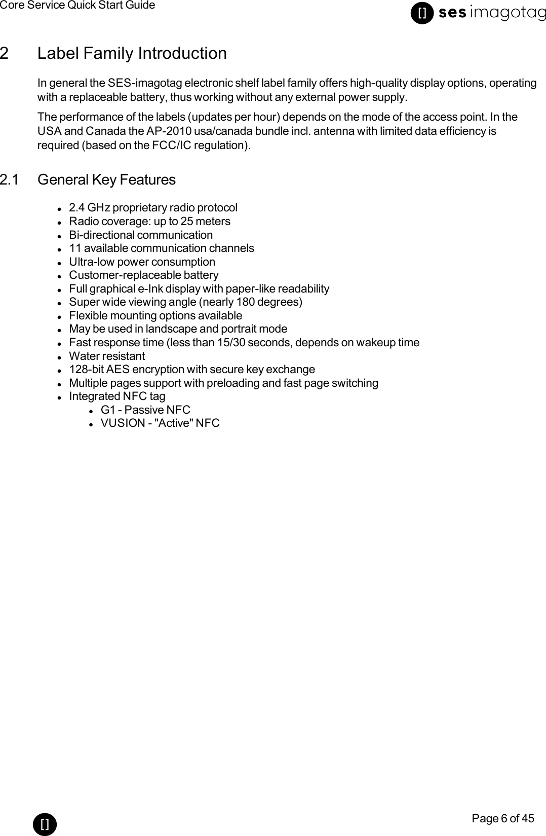 Core Service Quick Start GuidePage 6 of 452 Label Family IntroductionIn general the SES-imagotag electronic shelf label family offers high-quality display options, operatingwith a replaceable battery, thus working without any external power supply.The performance of the labels (updates per hour) depends on the mode of the access point. In theUSA and Canada the AP-2010 usa/canada bundle incl. antenna with limited data efficiency isrequired (based on the FCC/ICregulation).2.1 General Key Featuresl2.4 GHz proprietary radio protocollRadio coverage: up to 25 meterslBi-directional communicationl11 available communication channelslUltra-low power consumptionlCustomer-replaceable batterylFull graphical e-Ink display with paper-like readabilitylSuper wide viewing angle (nearly 180 degrees)lFlexible mounting options availablelMay be used in landscape and portrait modelFast response time (less than 15/30 seconds, depends on wakeup timelWater resistantl128-bit AES encryption with secure key exchangelMultiple pages support with preloading and fast page switchinglIntegrated NFCtaglG1 - Passive NFClVUSION - &quot;Active&quot; NFC