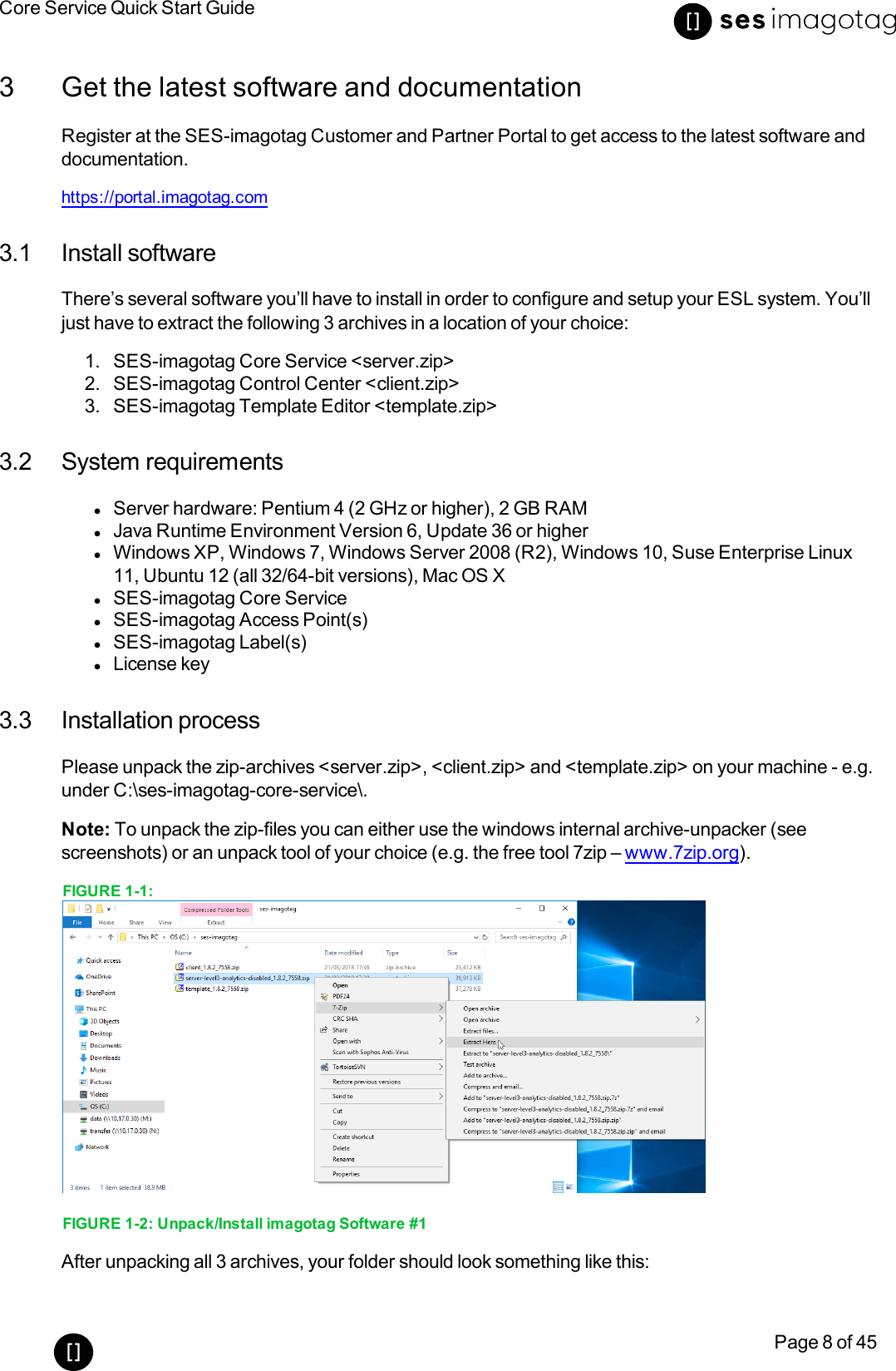 Core Service Quick Start GuidePage 8 of 453 Get the latest software and documentationRegister at the SES-imagotag Customer and Partner Portal to get access to the latest software anddocumentation.https://portal.imagotag.com3.1 Install softwareThere’s several software you’ll have to install in order to configure and setup your ESL system. You’lljust have to extract the following 3 archives in a location of your choice:1. SES-imagotag Core Service &lt;server.zip&gt;2. SES-imagotag Control Center &lt;client.zip&gt;3. SES-imagotag Template Editor &lt;template.zip&gt;3.2 System requirementslServer hardware: Pentium 4 (2 GHz or higher), 2 GB RAMlJava Runtime Environment Version 6, Update 36 or higherlWindows XP, Windows 7, Windows Server 2008 (R2), Windows 10, Suse Enterprise Linux11, Ubuntu 12 (all 32/64-bit versions), Mac OS XlSES-imagotag Core ServicelSES-imagotag Access Point(s)lSES-imagotag Label(s)lLicense key3.3 Installation processPlease unpack the zip-archives &lt;server.zip&gt;, &lt;client.zip&gt; and &lt;template.zip&gt; on your machine - e.g.under C:\ses-imagotag-core-service\.Note: To unpack the zip-files you can either use the windows internal archive-unpacker (seescreenshots) or an unpack tool of your choice (e.g. the free tool 7zip – www.7zip.org).FIGURE 1-1:FIGURE 1-2: Unpack/Install imagotag Software #1After unpacking all 3 archives, your folder should look something like this: