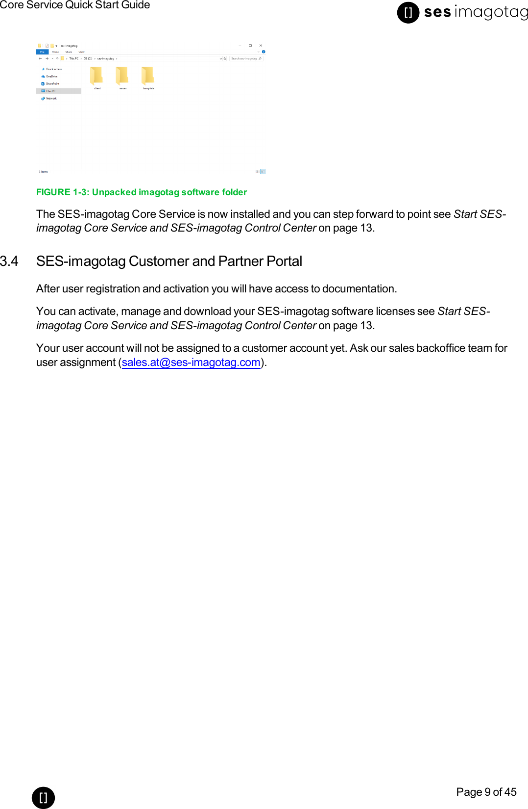 Core Service Quick Start GuidePage 9 of 45FIGURE 1-3: Unpacked imagotag software folderThe SES-imagotag Core Service is now installed and you can step forward to point see Start SES-imagotag Core Service and SES-imagotag Control Center on page 13.3.4 SES-imagotag Customer and Partner PortalAfter user registration and activation you will have access to documentation.You can activate, manage and download your SES-imagotag software licenses see Start SES-imagotag Core Service and SES-imagotag Control Center on page 13.Your user account will not be assigned to a customer account yet. Ask our sales backoffice team foruser assignment (sales.at@ses-imagotag.com).