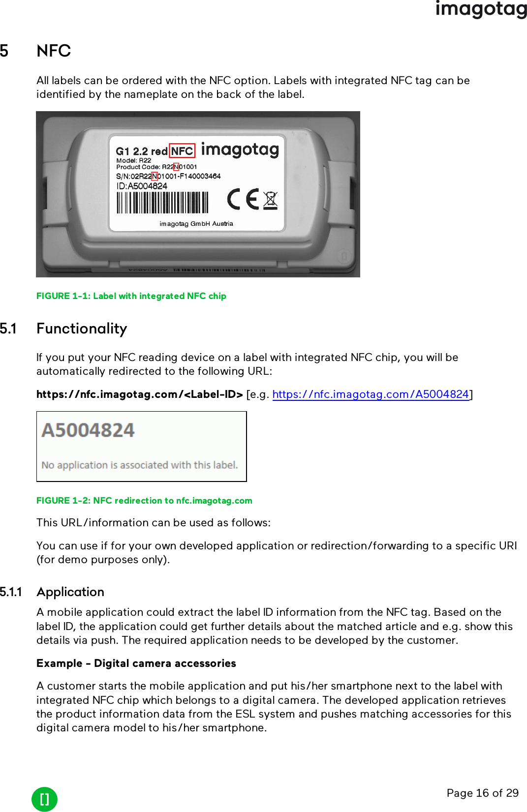 Page 16 of 295 NFCAll labels can be ordered with the NFC option. Labels with integrated NFC tag can beidentified by the nameplate on the back of the label.FIGURE 1-1: Label with integrated NFCchip5.1 FunctionalityIf you put your NFCreading device on a label with integrated NFC chip, you will beautomatically redirected to the following URL:https://nfc.imagotag.com/&lt;Label-ID&gt; [e.g. https://nfc.imagotag.com/A5004824]FIGURE 1-2: NFCredirection to nfc.imagotag.comThis URL/information can be used as follows:You can useif for your own developed application or redirection/forwarding to a specific URI(for demo purposes only).5.1.1 ApplicationA mobile application could extract the label IDinformation from the NFC tag. Based on thelabel ID, the application could get further details about the matched article and e.g. show thisdetails via push. The required application needs to be developed by the customer.Example - Digital camera accessoriesA customer starts the mobile application and put his/her smartphone next to the label withintegrated NFC chip which belongs to a digital camera. The developed application retrievesthe product information data from the ESL system and pushes matching accessories for thisdigital camera model to his/her smartphone.